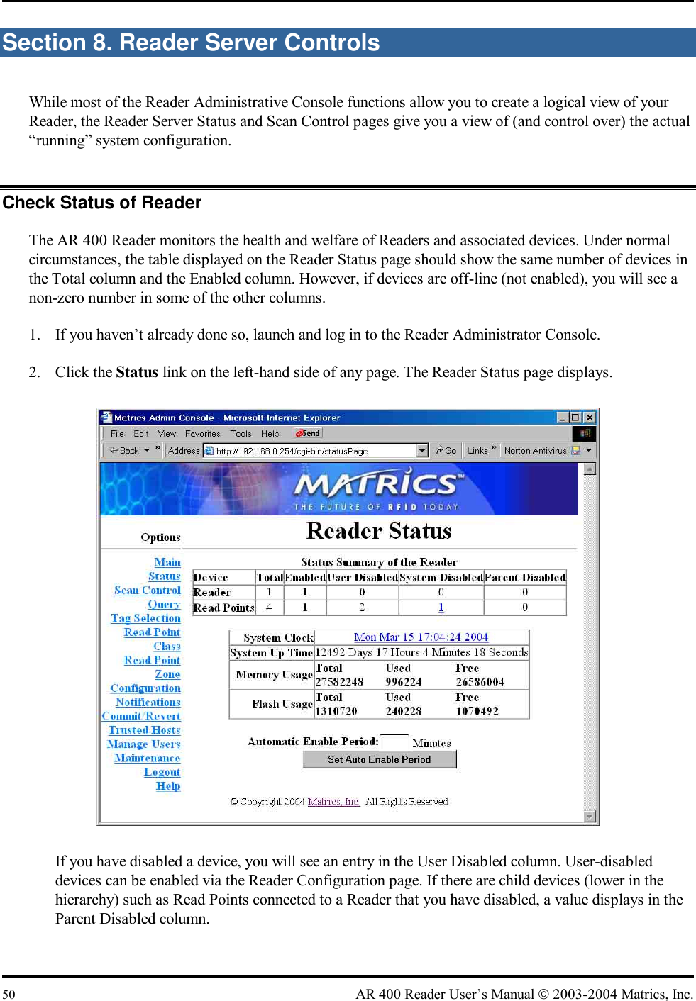  50  AR 400 Reader User’s Manual  2003-2004 Matrics, Inc. Section 8. Reader Server Controls While most of the Reader Administrative Console functions allow you to create a logical view of your Reader, the Reader Server Status and Scan Control pages give you a view of (and control over) the actual “running” system configuration.  Check Status of Reader The AR 400 Reader monitors the health and welfare of Readers and associated devices. Under normal circumstances, the table displayed on the Reader Status page should show the same number of devices in the Total column and the Enabled column. However, if devices are off-line (not enabled), you will see a non-zero number in some of the other columns. 1.  If you haven’t already done so, launch and log in to the Reader Administrator Console. 2. Click the Status link on the left-hand side of any page. The Reader Status page displays.  If you have disabled a device, you will see an entry in the User Disabled column. User-disabled devices can be enabled via the Reader Configuration page. If there are child devices (lower in the hierarchy) such as Read Points connected to a Reader that you have disabled, a value displays in the Parent Disabled column. 