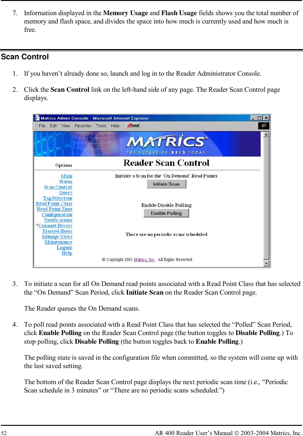  52  AR 400 Reader User’s Manual  2003-2004 Matrics, Inc. 7.  Information displayed in the Memory Usage and Flash Usage fields shows you the total number of memory and flash space, and divides the space into how much is currently used and how much is free. Scan Control 1.  If you haven’t already done so, launch and log in to the Reader Administrator Console. 2. Click the Scan Control link on the left-hand side of any page. The Reader Scan Control page displays.  3.  To initiate a scan for all On Demand read points associated with a Read Point Class that has selected the “On Demand” Scan Period, click Initiate Scan on the Reader Scan Control page. The Reader queues the On Demand scans. 4.  To poll read points associated with a Read Point Class that has selected the “Polled” Scan Period, click Enable Polling on the Reader Scan Control page (the button toggles to Disable Polling.) To stop polling, click Disable Polling (the button toggles back to Enable Polling.) The polling state is saved in the configuration file when committed, so the system will come up with the last saved setting. The bottom of the Reader Scan Control page displays the next periodic scan time (i.e., “Periodic Scan schedule in 3 minutes” or “There are no periodic scans scheduled.”) 