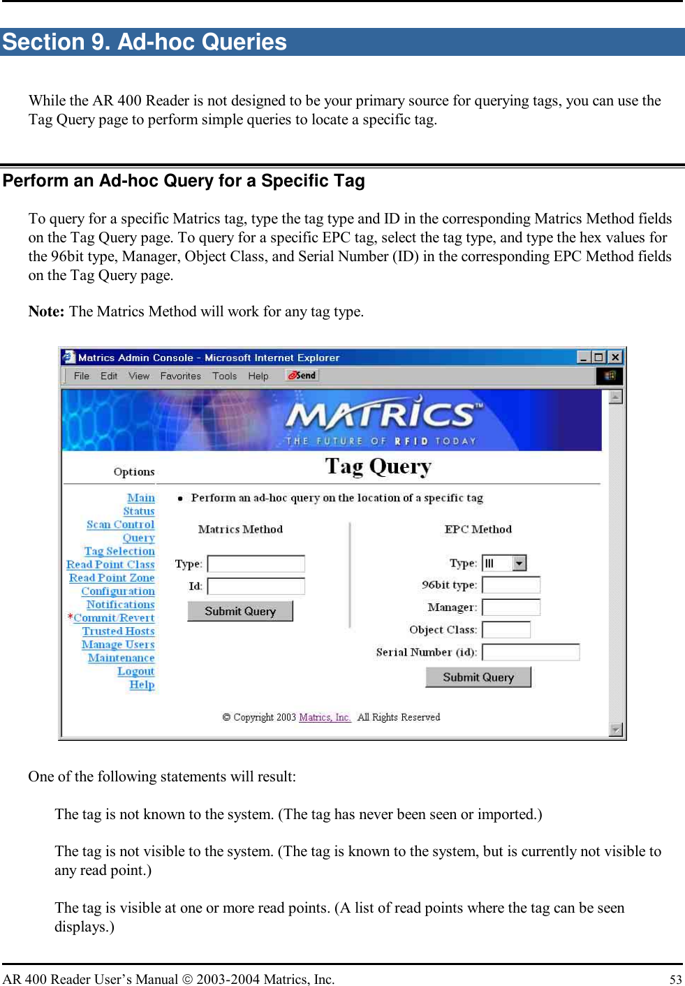   AR 400 Reader User’s Manual  2003-2004 Matrics, Inc.  53 Section 9. Ad-hoc Queries While the AR 400 Reader is not designed to be your primary source for querying tags, you can use the Tag Query page to perform simple queries to locate a specific tag. Perform an Ad-hoc Query for a Specific Tag To query for a specific Matrics tag, type the tag type and ID in the corresponding Matrics Method fields on the Tag Query page. To query for a specific EPC tag, select the tag type, and type the hex values for the 96bit type, Manager, Object Class, and Serial Number (ID) in the corresponding EPC Method fields on the Tag Query page. Note: The Matrics Method will work for any tag type.  One of the following statements will result:   The tag is not known to the system. (The tag has never been seen or imported.)   The tag is not visible to the system. (The tag is known to the system, but is currently not visible to any read point.)   The tag is visible at one or more read points. (A list of read points where the tag can be seen displays.) 