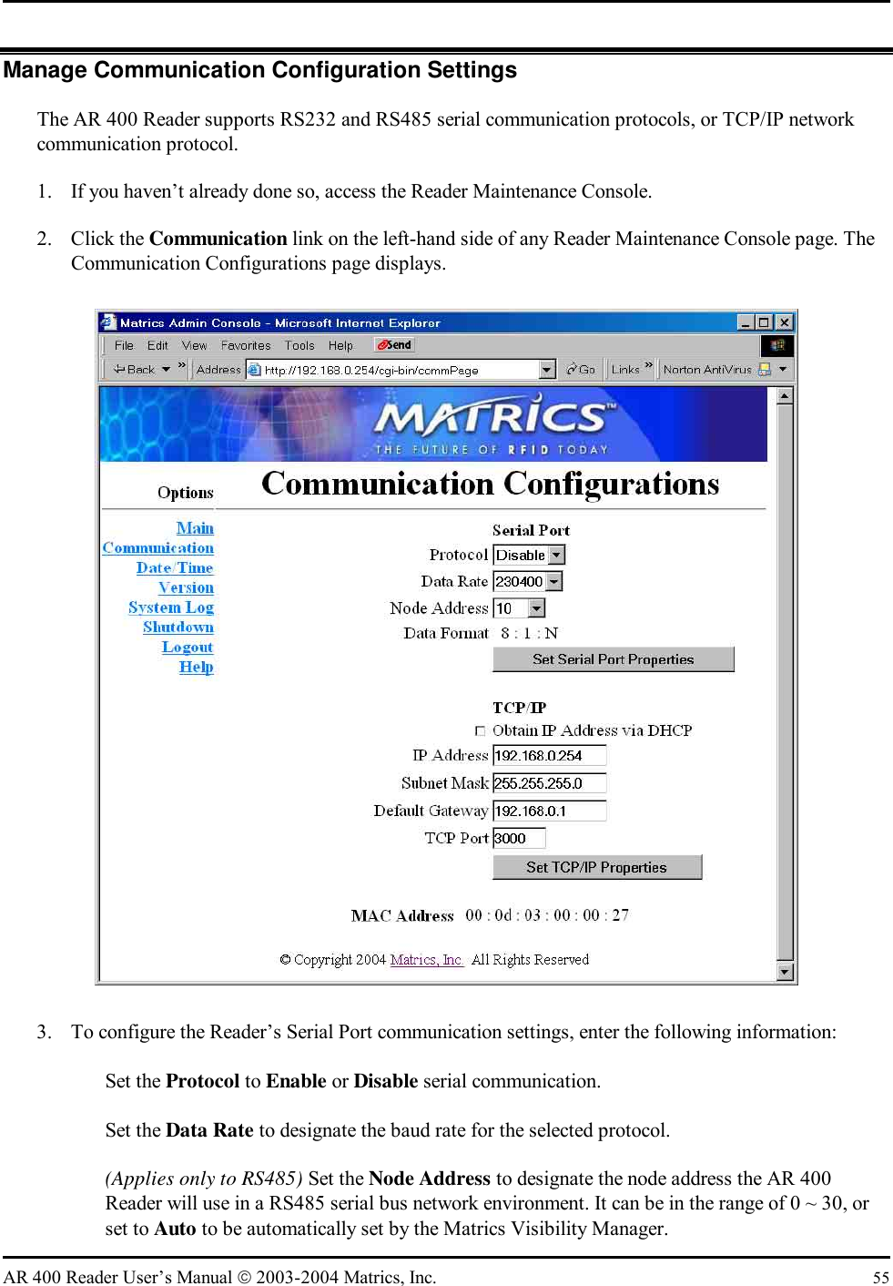   AR 400 Reader User’s Manual  2003-2004 Matrics, Inc.  55 Manage Communication Configuration Settings The AR 400 Reader supports RS232 and RS485 serial communication protocols, or TCP/IP network communication protocol.  1.  If you haven’t already done so, access the Reader Maintenance Console. 2. Click the Communication link on the left-hand side of any Reader Maintenance Console page. The Communication Configurations page displays.  3.  To configure the Reader’s Serial Port communication settings, enter the following information:   Set the Protocol to Enable or Disable serial communication.   Set the Data Rate to designate the baud rate for the selected protocol.   (Applies only to RS485) Set the Node Address to designate the node address the AR 400 Reader will use in a RS485 serial bus network environment. It can be in the range of 0 ~ 30, or set to Auto to be automatically set by the Matrics Visibility Manager. 
