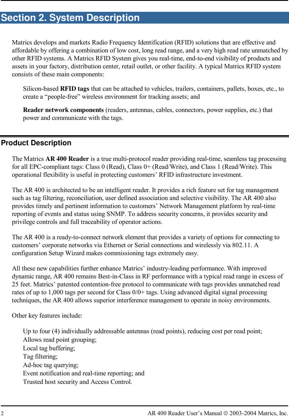  2  AR 400 Reader User’s Manual  2003-2004 Matrics, Inc. Section 2. System Description Matrics develops and markets Radio Frequency Identification (RFID) solutions that are effective and affordable by offering a combination of low cost, long read range, and a very high read rate unmatched by other RFID systems. A Matrics RFID System gives you real-time, end-to-end visibility of products and assets in your factory, distribution center, retail outlet, or other facility. A typical Matrics RFID system consists of these main components:    Silicon-based RFID tags that can be attached to vehicles, trailers, containers, pallets, boxes, etc., to create a “people-free” wireless environment for tracking assets; and   Reader network components (readers, antennas, cables, connectors, power supplies, etc.) that power and communicate with the tags. Product Description The Matrics AR 400 Reader is a true multi-protocol reader providing real-time, seamless tag processing for all EPC-compliant tags: Class 0 (Read), Class 0+ (Read/Write), and Class 1 (Read/Write). This operational flexibility is useful in protecting customers’ RFID infrastructure investment. The AR 400 is architected to be an intelligent reader. It provides a rich feature set for tag management such as tag filtering, reconciliation, user defined association and selective visibility. The AR 400 also provides timely and pertinent information to customers’ Network Management platform by real-time reporting of events and status using SNMP. To address security concerns, it provides security and privilege controls and full traceability of operator actions. The AR 400 is a ready-to-connect network element that provides a variety of options for connecting to customers’ corporate networks via Ethernet or Serial connections and wirelessly via 802.11. A configuration Setup Wizard makes commissioning tags extremely easy. All these new capabilities further enhance Matrics’ industry-leading performance. With improved dynamic range, AR 400 remains Best-in-Class in RF performance with a typical read range in excess of 25 feet. Matrics’ patented contention-free protocol to communicate with tags provides unmatched read rates of up to 1,000 tags per second for Class 0/0+ tags. Using advanced digital signal processing techniques, the AR 400 allows superior interference management to operate in noisy environments. Other key features include:   Up to four (4) individually addressable antennas (read points), reducing cost per read point;   Allows read point grouping;   Local tag buffering;   Tag filtering;   Ad-hoc tag querying;   Event notification and real-time reporting; and   Trusted host security and Access Control.  