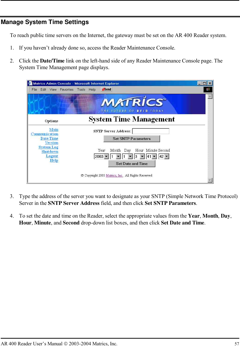   AR 400 Reader User’s Manual  2003-2004 Matrics, Inc.  57 Manage System Time Settings To reach public time servers on the Internet, the gateway must be set on the AR 400 Reader system. 1.  If you haven’t already done so, access the Reader Maintenance Console. 2. Click the Date/Time link on the left-hand side of any Reader Maintenance Console page. The System Time Management page displays.  3.  Type the address of the server you want to designate as your SNTP (Simple Network Time Protocol) Server in the SNTP Server Address field, and then click Set SNTP Parameters.  4.  To set the date and time on the Reader, select the appropriate values from the Year, Month, Day, Hour, Minute, and Second drop-down list boxes, and then click Set Date and Time. 