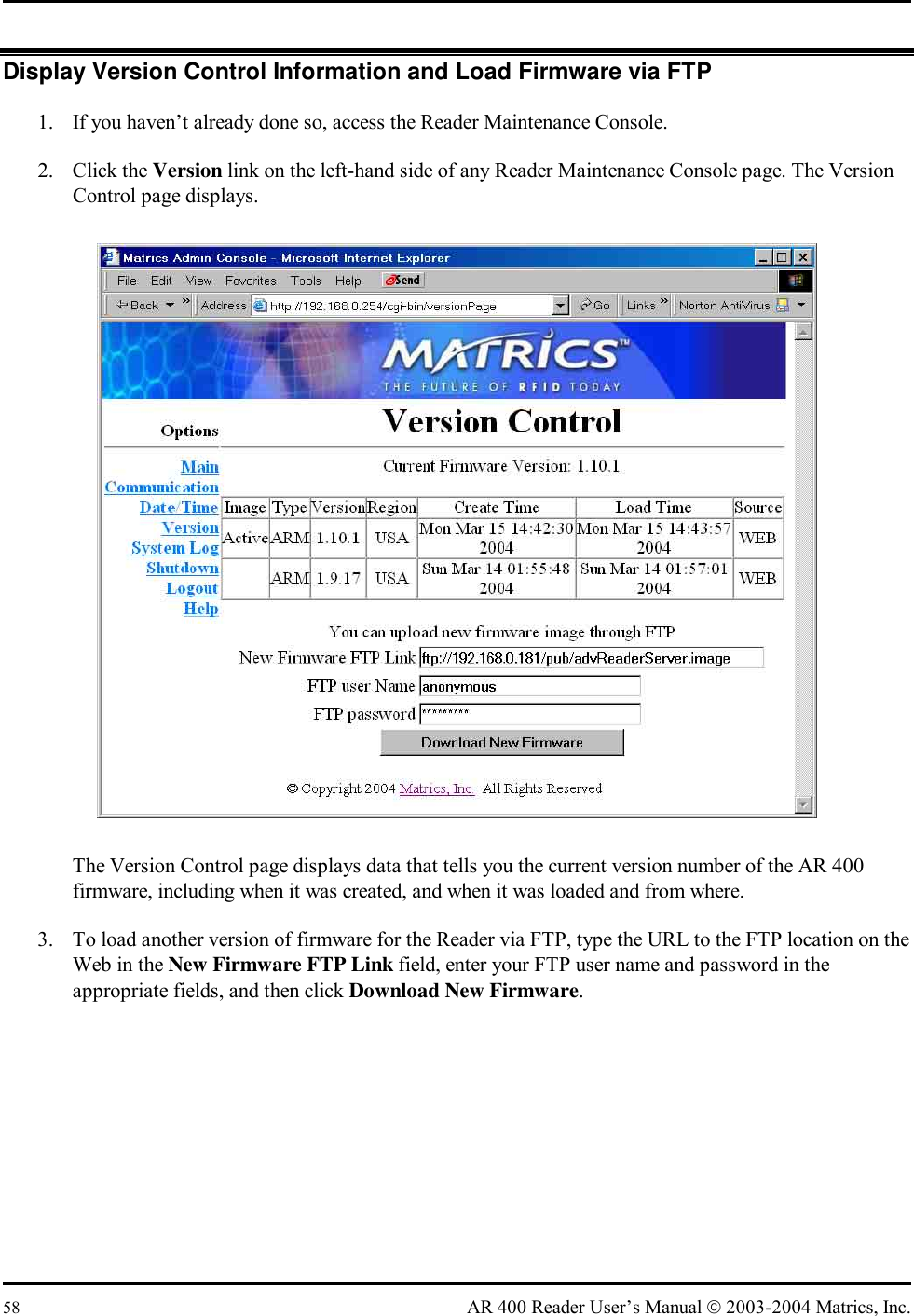  58  AR 400 Reader User’s Manual  2003-2004 Matrics, Inc. Display Version Control Information and Load Firmware via FTP 1.  If you haven’t already done so, access the Reader Maintenance Console. 2. Click the Version link on the left-hand side of any Reader Maintenance Console page. The Version Control page displays.  The Version Control page displays data that tells you the current version number of the AR 400 firmware, including when it was created, and when it was loaded and from where. 3.  To load another version of firmware for the Reader via FTP, type the URL to the FTP location on the Web in the New Firmware FTP Link field, enter your FTP user name and password in the appropriate fields, and then click Download New Firmware.  
