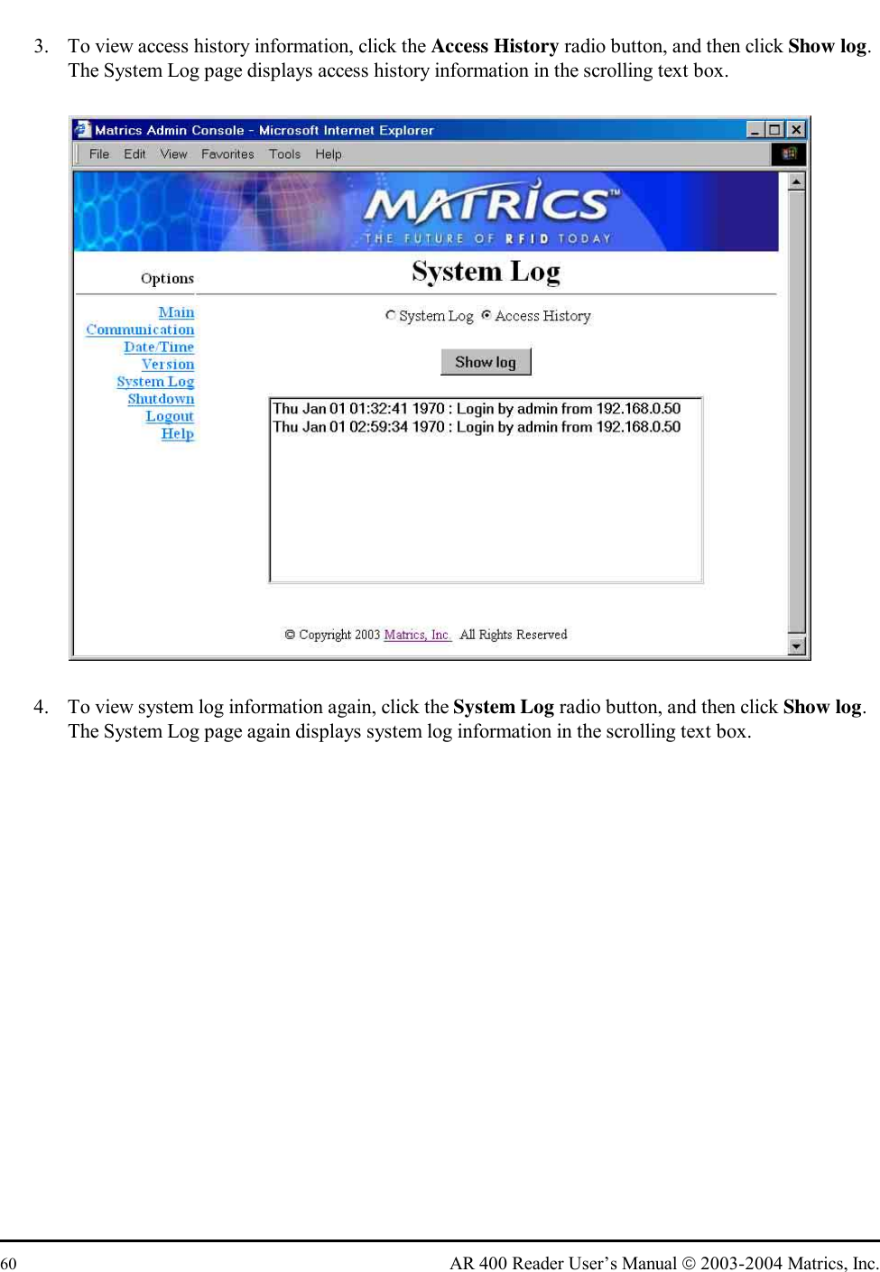  60  AR 400 Reader User’s Manual  2003-2004 Matrics, Inc. 3.  To view access history information, click the Access History radio button, and then click Show log. The System Log page displays access history information in the scrolling text box.  4.  To view system log information again, click the System Log radio button, and then click Show log. The System Log page again displays system log information in the scrolling text box. 