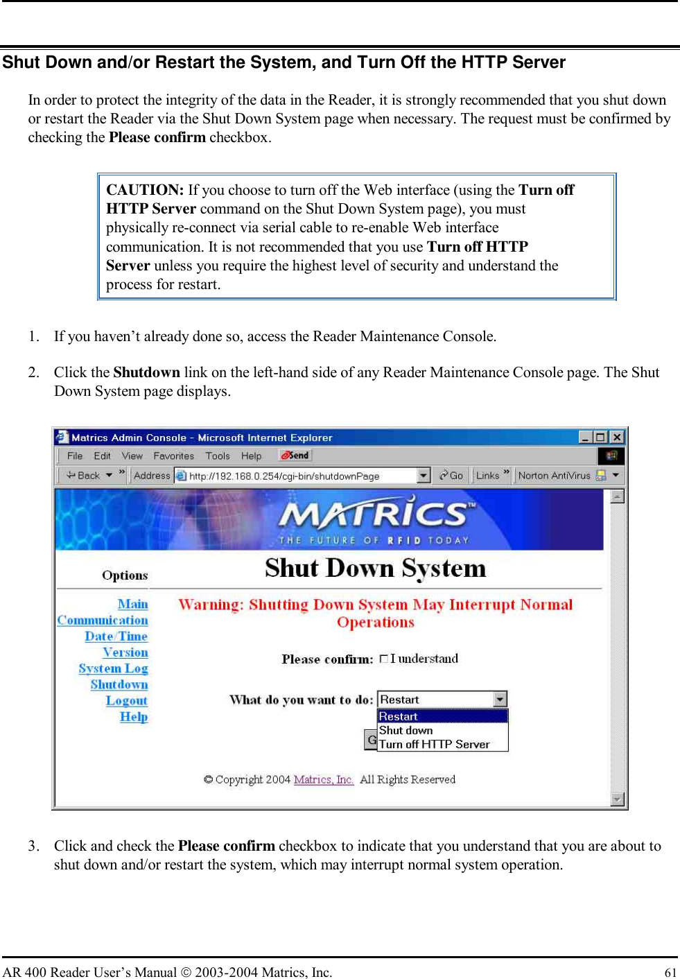   AR 400 Reader User’s Manual  2003-2004 Matrics, Inc.  61 Shut Down and/or Restart the System, and Turn Off the HTTP Server In order to protect the integrity of the data in the Reader, it is strongly recommended that you shut down or restart the Reader via the Shut Down System page when necessary. The request must be confirmed by checking the Please confirm checkbox.  CAUTION: If you choose to turn off the Web interface (using the Turn off HTTP Server command on the Shut Down System page), you must physically re-connect via serial cable to re-enable Web interface communication. It is not recommended that you use Turn off HTTP Server unless you require the highest level of security and understand the process for restart. 1.  If you haven’t already done so, access the Reader Maintenance Console. 2. Click the Shutdown link on the left-hand side of any Reader Maintenance Console page. The Shut Down System page displays.  3.  Click and check the Please confirm checkbox to indicate that you understand that you are about to shut down and/or restart the system, which may interrupt normal system operation. 