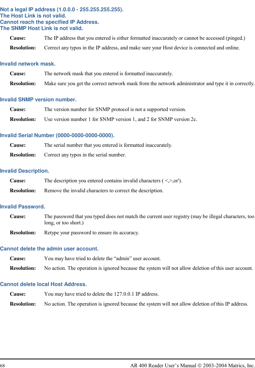  68  AR 400 Reader User’s Manual  2003-2004 Matrics, Inc. Not a legal IP address (1.0.0.0 - 255.255.255.255). The Host Link is not valid. Cannot reach the specified IP Address. The SNMP Host Link is not valid. Cause:  The IP address that you entered is either formatted inaccurately or cannot be accessed (pinged.) Resolution:  Correct any typos in the IP address, and make sure your Host device is connected and online. Invalid network mask. Cause:  The network mask that you entered is formatted inaccurately.  Resolution:  Make sure you get the correct network mask from the network administrator and type it in correctly.  Invalid SNMP version number. Cause:  The version number for SNMP protocol is not a supported version.  Resolution:  Use version number 1 for SNMP version 1, and 2 for SNMP version 2c.  Invalid Serial Number (0000-0000-0000-0000). Cause:  The serial number that you entered is formatted inaccurately. Resolution:  Correct any typos in the serial number. Invalid Description. Cause:  The description you entered contains invalid characters ( &lt;,&gt;,or&apos;). Resolution:  Remove the invalid characters to correct the description.  Invalid Password. Cause:  The password that you typed does not match the current user registry (may be illegal characters, too long, or too short.) Resolution:  Retype your password to ensure its accuracy. Cannot delete the admin user account. Cause:  You may have tried to delete the “admin” user account.  Resolution:  No action. The operation is ignored because the system will not allow deletion of this user account.  Cannot delete local Host Address. Cause:  You may have tried to delete the 127.0.0.1 IP address. Resolution:  No action. The operation is ignored because the system will not allow deletion of this IP address. 