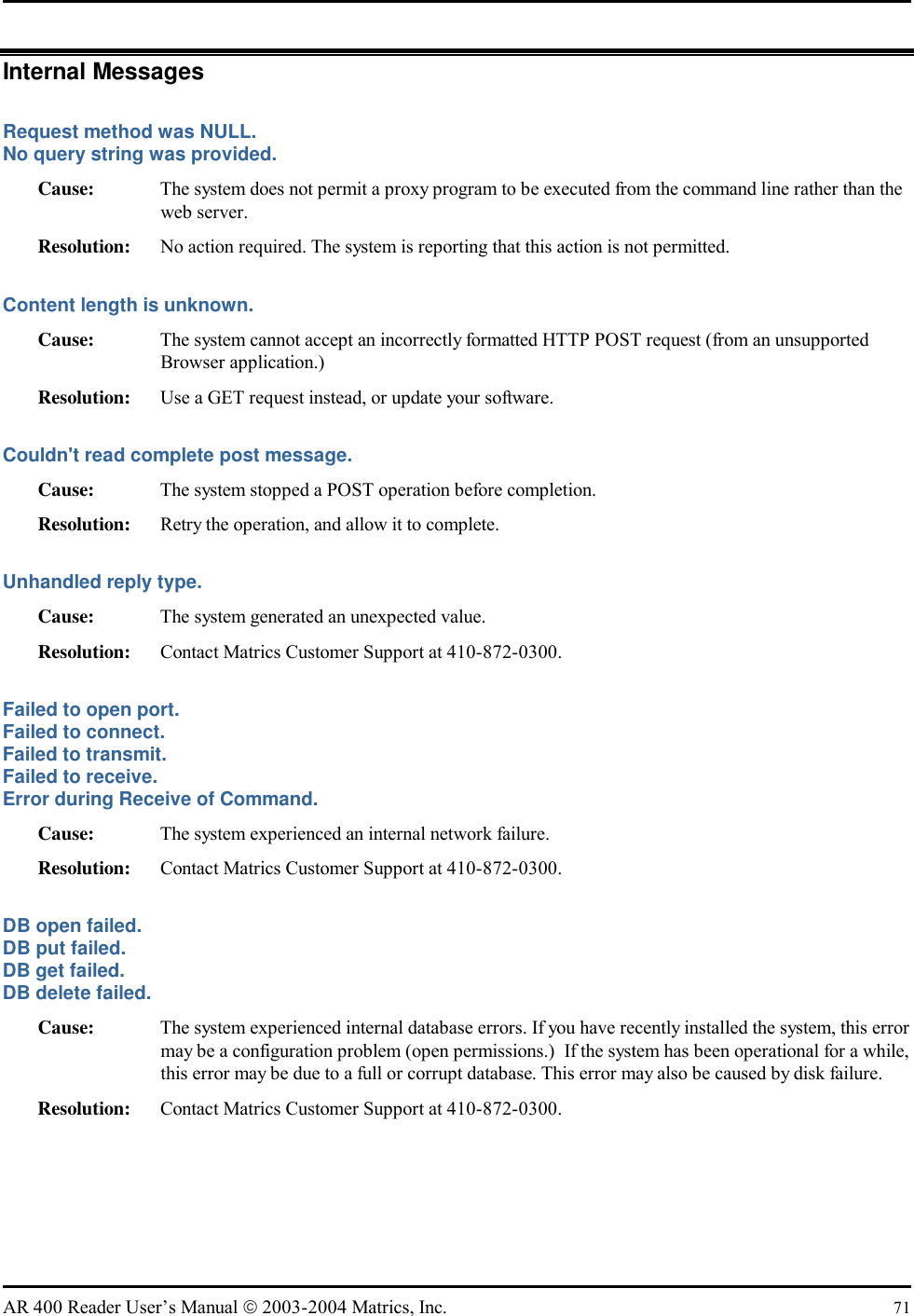   AR 400 Reader User’s Manual  2003-2004 Matrics, Inc.  71 Internal Messages Request method was NULL. No query string was provided. Cause:  The system does not permit a proxy program to be executed from the command line rather than the web server. Resolution:  No action required. The system is reporting that this action is not permitted. Content length is unknown. Cause:  The system cannot accept an incorrectly formatted HTTP POST request (from an unsupported Browser application.) Resolution:  Use a GET request instead, or update your software. Couldn&apos;t read complete post message. Cause:  The system stopped a POST operation before completion. Resolution:  Retry the operation, and allow it to complete. Unhandled reply type. Cause:  The system generated an unexpected value. Resolution:  Contact Matrics Customer Support at 410-872-0300. Failed to open port. Failed to connect. Failed to transmit. Failed to receive. Error during Receive of Command. Cause:  The system experienced an internal network failure. Resolution:  Contact Matrics Customer Support at 410-872-0300. DB open failed. DB put failed. DB get failed. DB delete failed. Cause:  The system experienced internal database errors. If you have recently installed the system, this error may be a configuration problem (open permissions.)  If the system has been operational for a while, this error may be due to a full or corrupt database. This error may also be caused by disk failure. Resolution:  Contact Matrics Customer Support at 410-872-0300. 