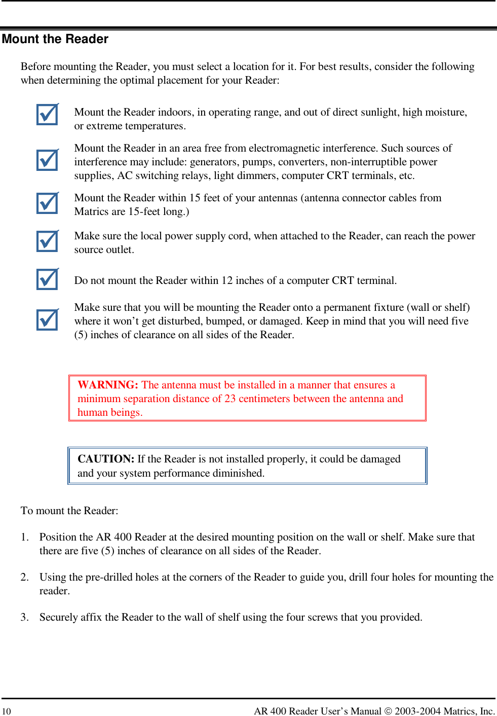  10  AR 400 Reader User’s Manual  2003-2004 Matrics, Inc. Mount the Reader Before mounting the Reader, you must select a location for it. For best results, consider the following when determining the optimal placement for your Reader:  WARNING: The antenna must be installed in a manner that ensures a minimum separation distance of 23 centimeters between the antenna and human beings. CAUTION: If the Reader is not installed properly, it could be damaged and your system performance diminished. To mount the Reader: 1.  Position the AR 400 Reader at the desired mounting position on the wall or shelf. Make sure that there are five (5) inches of clearance on all sides of the Reader. 2.  Using the pre-drilled holes at the corners of the Reader to guide you, drill four holes for mounting the reader. 3.  Securely affix the Reader to the wall of shelf using the four screws that you provided.  Mount the Reader indoors, in operating range, and out of direct sunlight, high moisture, or extreme temperatures.  Mount the Reader in an area free from electromagnetic interference. Such sources of interference may include: generators, pumps, converters, non-interruptible power supplies, AC switching relays, light dimmers, computer CRT terminals, etc.  Mount the Reader within 15 feet of your antennas (antenna connector cables from Matrics are 15-feet long.)  Make sure the local power supply cord, when attached to the Reader, can reach the power source outlet.  Do not mount the Reader within 12 inches of a computer CRT terminal.  Make sure that you will be mounting the Reader onto a permanent fixture (wall or shelf) where it won’t get disturbed, bumped, or damaged. Keep in mind that you will need five (5) inches of clearance on all sides of the Reader. 