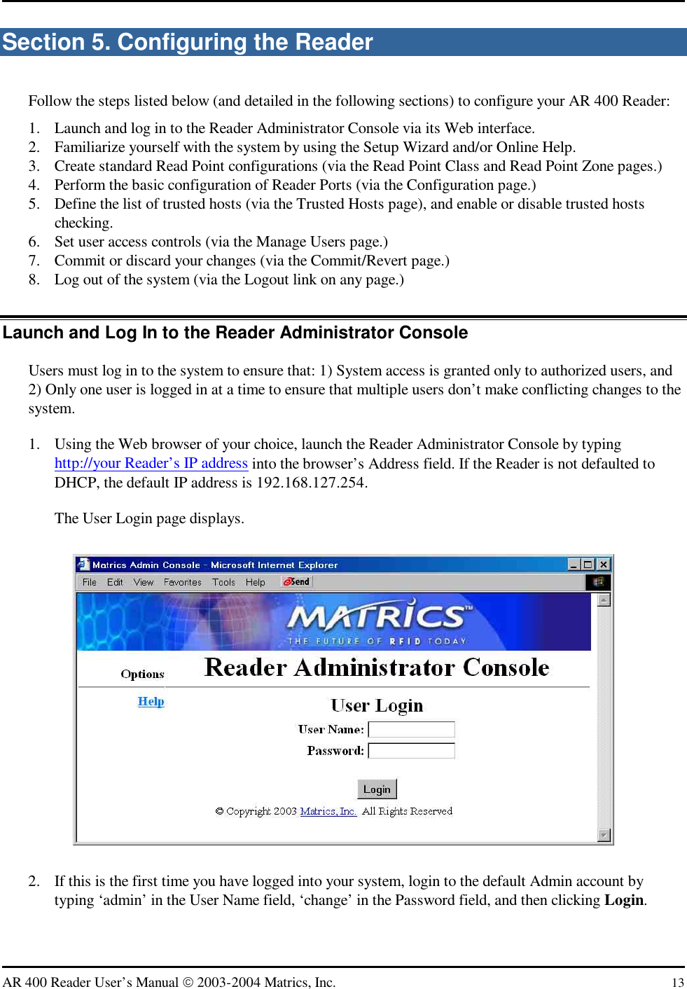   AR 400 Reader User’s Manual  2003-2004 Matrics, Inc.  13 Section 5. Configuring the Reader Follow the steps listed below (and detailed in the following sections) to configure your AR 400 Reader: 1.  Launch and log in to the Reader Administrator Console via its Web interface. 2.  Familiarize yourself with the system by using the Setup Wizard and/or Online Help. 3.  Create standard Read Point configurations (via the Read Point Class and Read Point Zone pages.) 4.  Perform the basic configuration of Reader Ports (via the Configuration page.) 5.  Define the list of trusted hosts (via the Trusted Hosts page), and enable or disable trusted hosts checking. 6.  Set user access controls (via the Manage Users page.) 7.  Commit or discard your changes (via the Commit/Revert page.) 8.  Log out of the system (via the Logout link on any page.) Launch and Log In to the Reader Administrator Console Users must log in to the system to ensure that: 1) System access is granted only to authorized users, and 2) Only one user is logged in at a time to ensure that multiple users don’t make conflicting changes to the system. 1.  Using the Web browser of your choice, launch the Reader Administrator Console by typing http://your Reader’s IP address into the browser’s Address field. If the Reader is not defaulted to DHCP, the default IP address is 192.168.127.254. The User Login page displays.  2.  If this is the first time you have logged into your system, login to the default Admin account by typing ‘admin’ in the User Name field, ‘change’ in the Password field, and then clicking Login. 