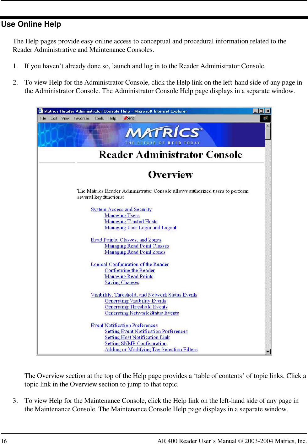  16  AR 400 Reader User’s Manual  2003-2004 Matrics, Inc. Use Online Help The Help pages provide easy online access to conceptual and procedural information related to the Reader Administrative and Maintenance Consoles. 1.  If you haven’t already done so, launch and log in to the Reader Administrator Console. 2.  To view Help for the Administrator Console, click the Help link on the left-hand side of any page in the Administrator Console. The Administrator Console Help page displays in a separate window.  The Overview section at the top of the Help page provides a ‘table of contents’ of topic links. Click a topic link in the Overview section to jump to that topic. 3.  To view Help for the Maintenance Console, click the Help link on the left-hand side of any page in the Maintenance Console. The Maintenance Console Help page displays in a separate window. 