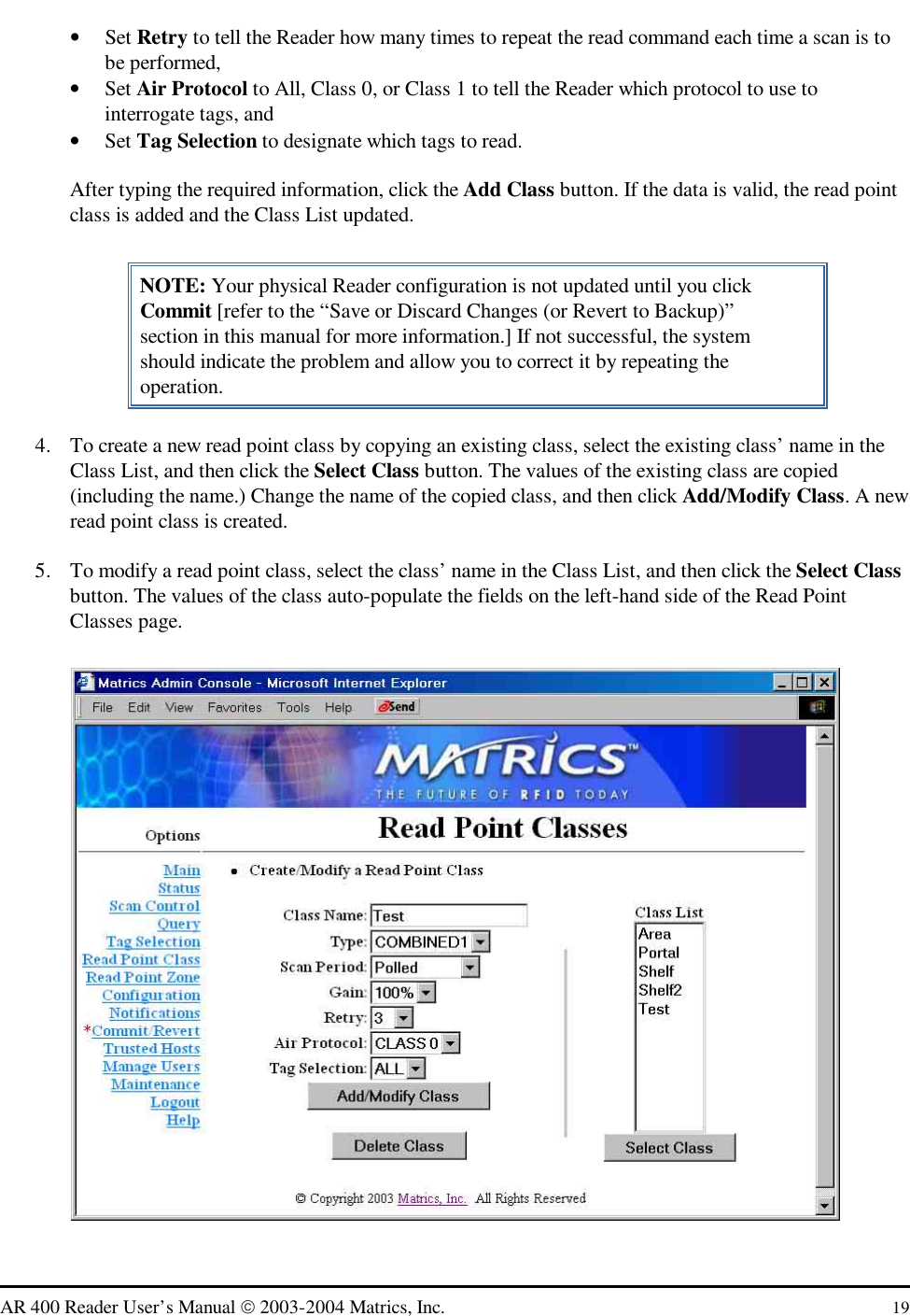   AR 400 Reader User’s Manual  2003-2004 Matrics, Inc.  19 •  Set Retry to tell the Reader how many times to repeat the read command each time a scan is to be performed,  •  Set Air Protocol to All, Class 0, or Class 1 to tell the Reader which protocol to use to interrogate tags, and •  Set Tag Selection to designate which tags to read. After typing the required information, click the Add Class button. If the data is valid, the read point class is added and the Class List updated. NOTE: Your physical Reader configuration is not updated until you click Commit [refer to the “Save or Discard Changes (or Revert to Backup)” section in this manual for more information.] If not successful, the system should indicate the problem and allow you to correct it by repeating the operation. 4.  To create a new read point class by copying an existing class, select the existing class’ name in the Class List, and then click the Select Class button. The values of the existing class are copied (including the name.) Change the name of the copied class, and then click Add/Modify Class. A new read point class is created. 5.  To modify a read point class, select the class’ name in the Class List, and then click the Select Class button. The values of the class auto-populate the fields on the left-hand side of the Read Point Classes page.  