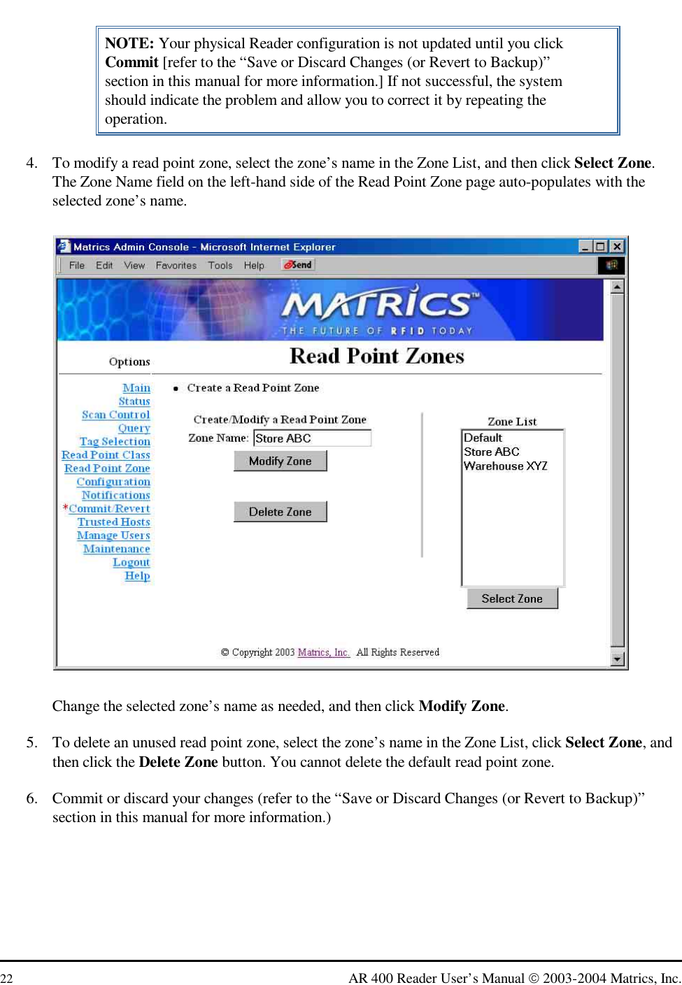  22  AR 400 Reader User’s Manual  2003-2004 Matrics, Inc. NOTE: Your physical Reader configuration is not updated until you click Commit [refer to the “Save or Discard Changes (or Revert to Backup)” section in this manual for more information.] If not successful, the system should indicate the problem and allow you to correct it by repeating the operation. 4.  To modify a read point zone, select the zone’s name in the Zone List, and then click Select Zone. The Zone Name field on the left-hand side of the Read Point Zone page auto-populates with the selected zone’s name.  Change the selected zone’s name as needed, and then click Modify Zone. 5.  To delete an unused read point zone, select the zone’s name in the Zone List, click Select Zone, and then click the Delete Zone button. You cannot delete the default read point zone. 6.  Commit or discard your changes (refer to the “Save or Discard Changes (or Revert to Backup)” section in this manual for more information.) 