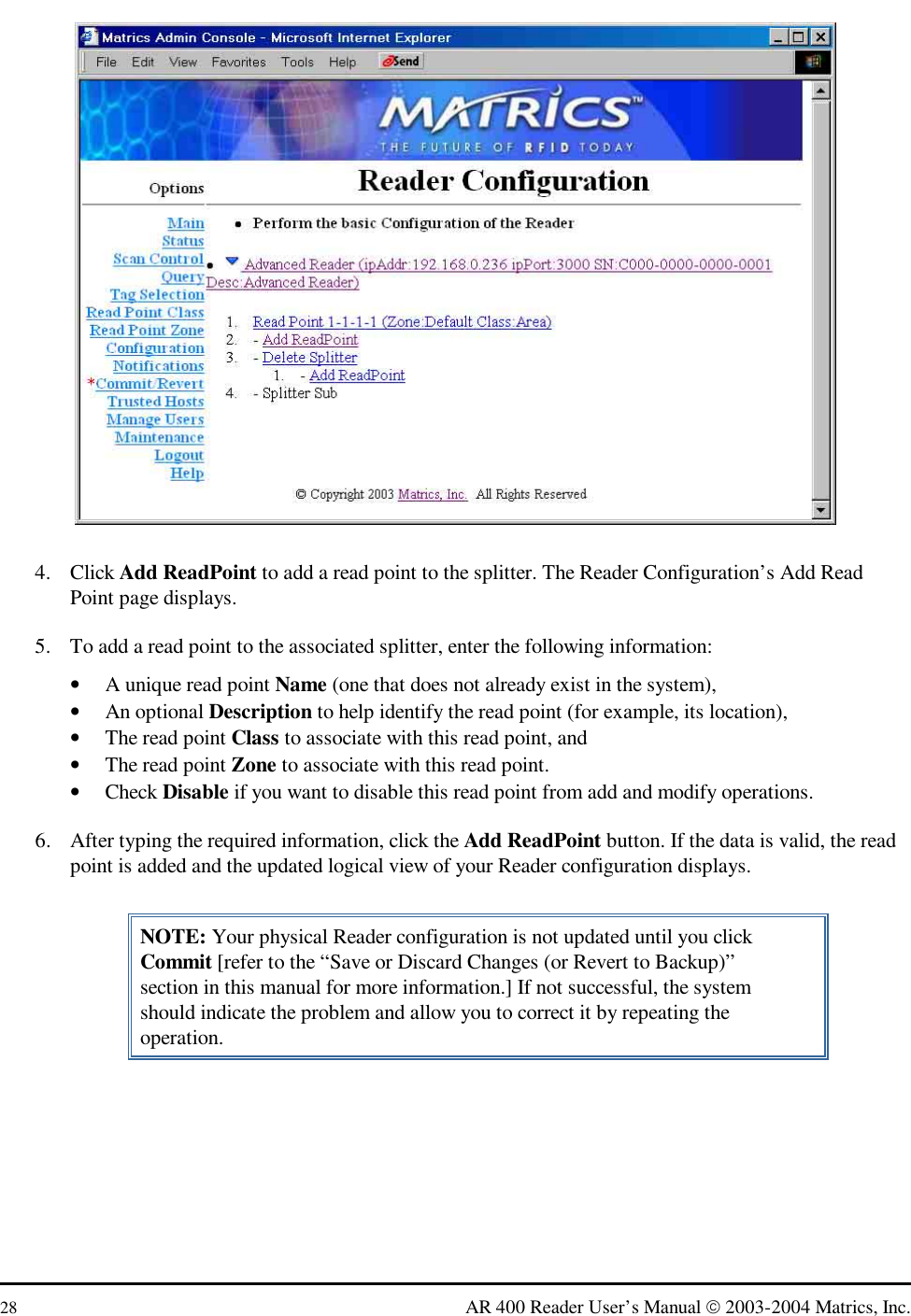  28  AR 400 Reader User’s Manual  2003-2004 Matrics, Inc.  4. Click Add ReadPoint to add a read point to the splitter. The Reader Configuration’s Add Read Point page displays. 5.  To add a read point to the associated splitter, enter the following information: •  A unique read point Name (one that does not already exist in the system), •  An optional Description to help identify the read point (for example, its location), •  The read point Class to associate with this read point, and •  The read point Zone to associate with this read point. •  Check Disable if you want to disable this read point from add and modify operations. 6.  After typing the required information, click the Add ReadPoint button. If the data is valid, the read point is added and the updated logical view of your Reader configuration displays. NOTE: Your physical Reader configuration is not updated until you click Commit [refer to the “Save or Discard Changes (or Revert to Backup)” section in this manual for more information.] If not successful, the system should indicate the problem and allow you to correct it by repeating the operation. 