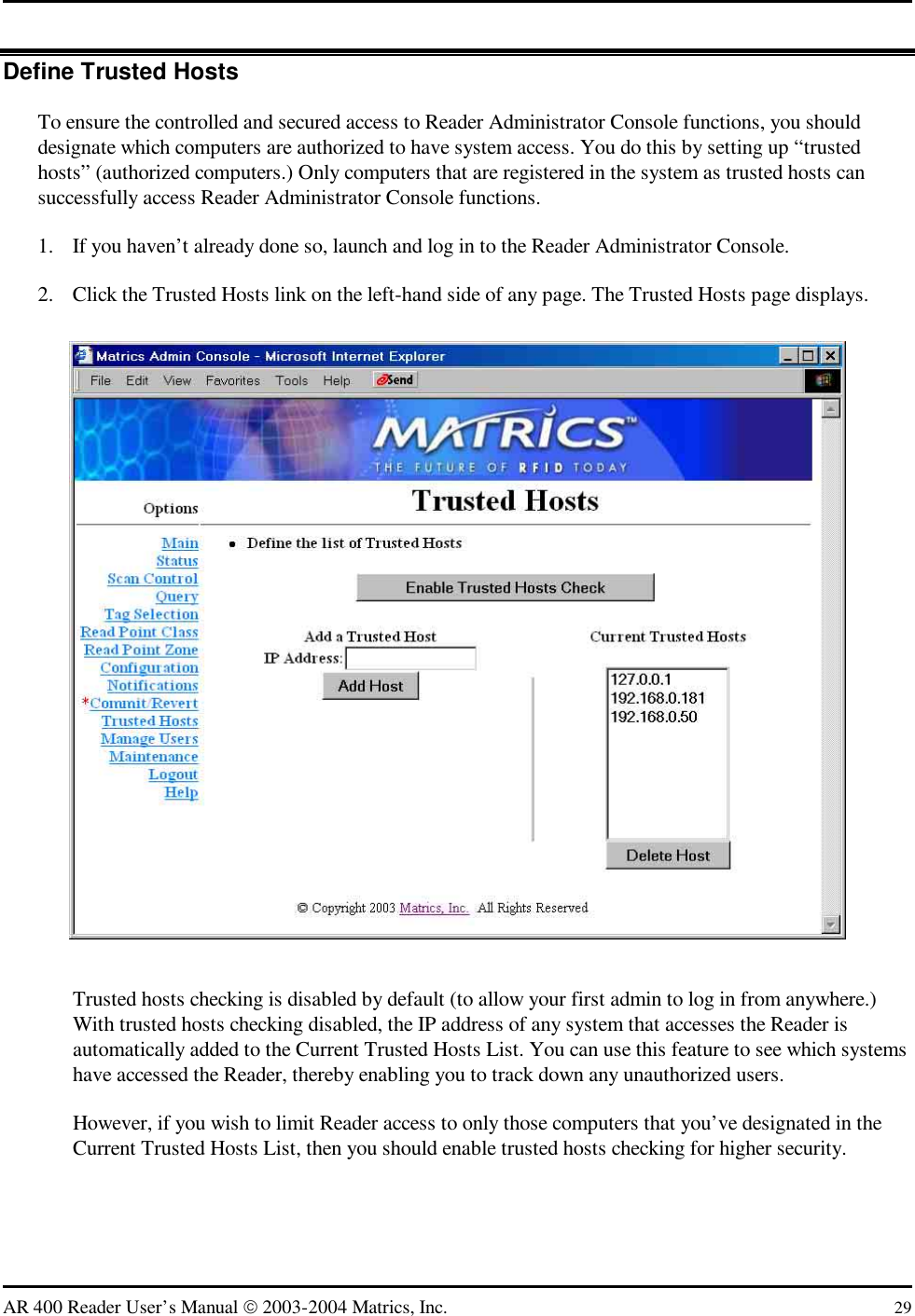   AR 400 Reader User’s Manual  2003-2004 Matrics, Inc.  29 Define Trusted Hosts To ensure the controlled and secured access to Reader Administrator Console functions, you should designate which computers are authorized to have system access. You do this by setting up “trusted hosts” (authorized computers.) Only computers that are registered in the system as trusted hosts can successfully access Reader Administrator Console functions. 1.  If you haven’t already done so, launch and log in to the Reader Administrator Console. 2.  Click the Trusted Hosts link on the left-hand side of any page. The Trusted Hosts page displays.  Trusted hosts checking is disabled by default (to allow your first admin to log in from anywhere.) With trusted hosts checking disabled, the IP address of any system that accesses the Reader is automatically added to the Current Trusted Hosts List. You can use this feature to see which systems have accessed the Reader, thereby enabling you to track down any unauthorized users. However, if you wish to limit Reader access to only those computers that you’ve designated in the Current Trusted Hosts List, then you should enable trusted hosts checking for higher security. 