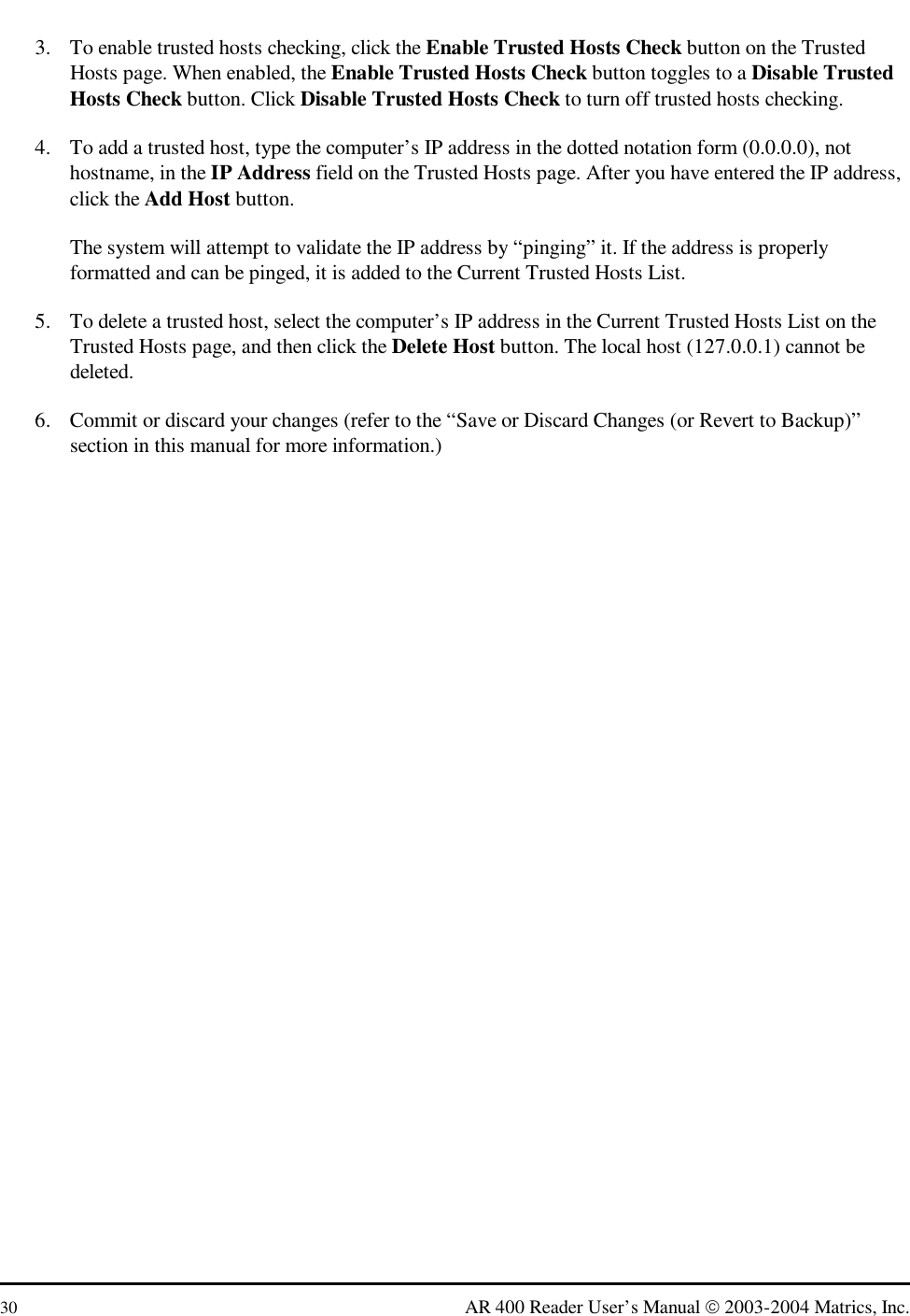  30  AR 400 Reader User’s Manual  2003-2004 Matrics, Inc. 3.  To enable trusted hosts checking, click the Enable Trusted Hosts Check button on the Trusted Hosts page. When enabled, the Enable Trusted Hosts Check button toggles to a Disable Trusted Hosts Check button. Click Disable Trusted Hosts Check to turn off trusted hosts checking. 4.  To add a trusted host, type the computer’s IP address in the dotted notation form (0.0.0.0), not hostname, in the IP Address field on the Trusted Hosts page. After you have entered the IP address, click the Add Host button. The system will attempt to validate the IP address by “pinging” it. If the address is properly formatted and can be pinged, it is added to the Current Trusted Hosts List. 5.  To delete a trusted host, select the computer’s IP address in the Current Trusted Hosts List on the Trusted Hosts page, and then click the Delete Host button. The local host (127.0.0.1) cannot be deleted. 6.  Commit or discard your changes (refer to the “Save or Discard Changes (or Revert to Backup)” section in this manual for more information.) 