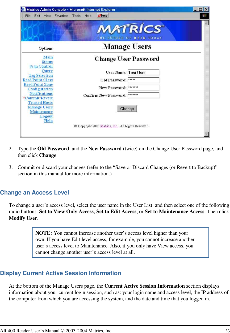   AR 400 Reader User’s Manual  2003-2004 Matrics, Inc.  33  2. Type the Old Password, and the New Password (twice) on the Change User Password page, and then click Change. 3.  Commit or discard your changes (refer to the “Save or Discard Changes (or Revert to Backup)” section in this manual for more information.) Change an Access Level To change a user’s access level, select the user name in the User List, and then select one of the following radio buttons: Set to View Only Access, Set to Edit Access, or Set to Maintenance Access. Then click Modify User. NOTE: You cannot increase another user’s access level higher than your own. If you have Edit level access, for example, you cannot increase another user’s access level to Maintenance. Also, if you only have View access, you cannot change another user’s access level at all. Display Current Active Session Information At the bottom of the Manage Users page, the Current Active Session Information section displays information about your current login session, such as: your login name and access level, the IP address of the computer from which you are accessing the system, and the date and time that you logged in. 