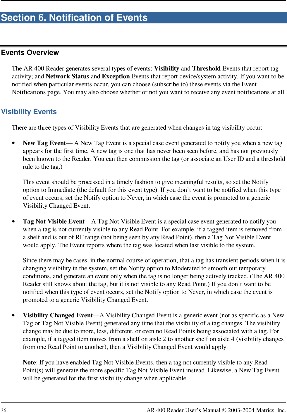  36  AR 400 Reader User’s Manual  2003-2004 Matrics, Inc. Section 6. Notification of Events Events Overview The AR 400 Reader generates several types of events: Visibility and Threshold Events that report tag activity; and Network Status and Exception Events that report device/system activity. If you want to be notified when particular events occur, you can choose (subscribe to) these events via the Event Notifications page. You may also choose whether or not you want to receive any event notifications at all. Visibility Events There are three types of Visibility Events that are generated when changes in tag visibility occur: •  New Tag Event— A New Tag Event is a special case event generated to notify you when a new tag appears for the first time. A new tag is one that has never been seen before, and has not previously been known to the Reader. You can then commission the tag (or associate an User ID and a threshold rule to the tag.) This event should be processed in a timely fashion to give meaningful results, so set the Notify option to Immediate (the default for this event type). If you don’t want to be notified when this type of event occurs, set the Notify option to Never, in which case the event is promoted to a generic Visibility Changed Event. •  Tag Not Visible Event—A Tag Not Visible Event is a special case event generated to notify you when a tag is not currently visible to any Read Point. For example, if a tagged item is removed from a shelf and is out of RF range (not being seen by any Read Point), then a Tag Not Visible Event would apply. The Event reports where the tag was located when last visible to the system. Since there may be cases, in the normal course of operation, that a tag has transient periods when it is changing visibility in the system, set the Notify option to Moderated to smooth out temporary conditions, and generate an event only when the tag is no longer being actively tracked. (The AR 400 Reader still knows about the tag, but it is not visible to any Read Point.) If you don’t want to be notified when this type of event occurs, set the Notify option to Never, in which case the event is promoted to a generic Visibility Changed Event. •  Visibility Changed Event—A Visibility Changed Event is a generic event (not as specific as a New Tag or Tag Not Visible Event) generated any time that the visibility of a tag changes. The visibility change may be due to more, less, different, or even no Read Points being associated with a tag. For example, if a tagged item moves from a shelf on aisle 2 to another shelf on aisle 4 (visibility changes from one Read Point to another), then a Visibility Changed Event would apply.  Note: If you have enabled Tag Not Visible Events, then a tag not currently visible to any Read Point(s) will generate the more specific Tag Not Visible Event instead. Likewise, a New Tag Event will be generated for the first visibility change when applicable. 