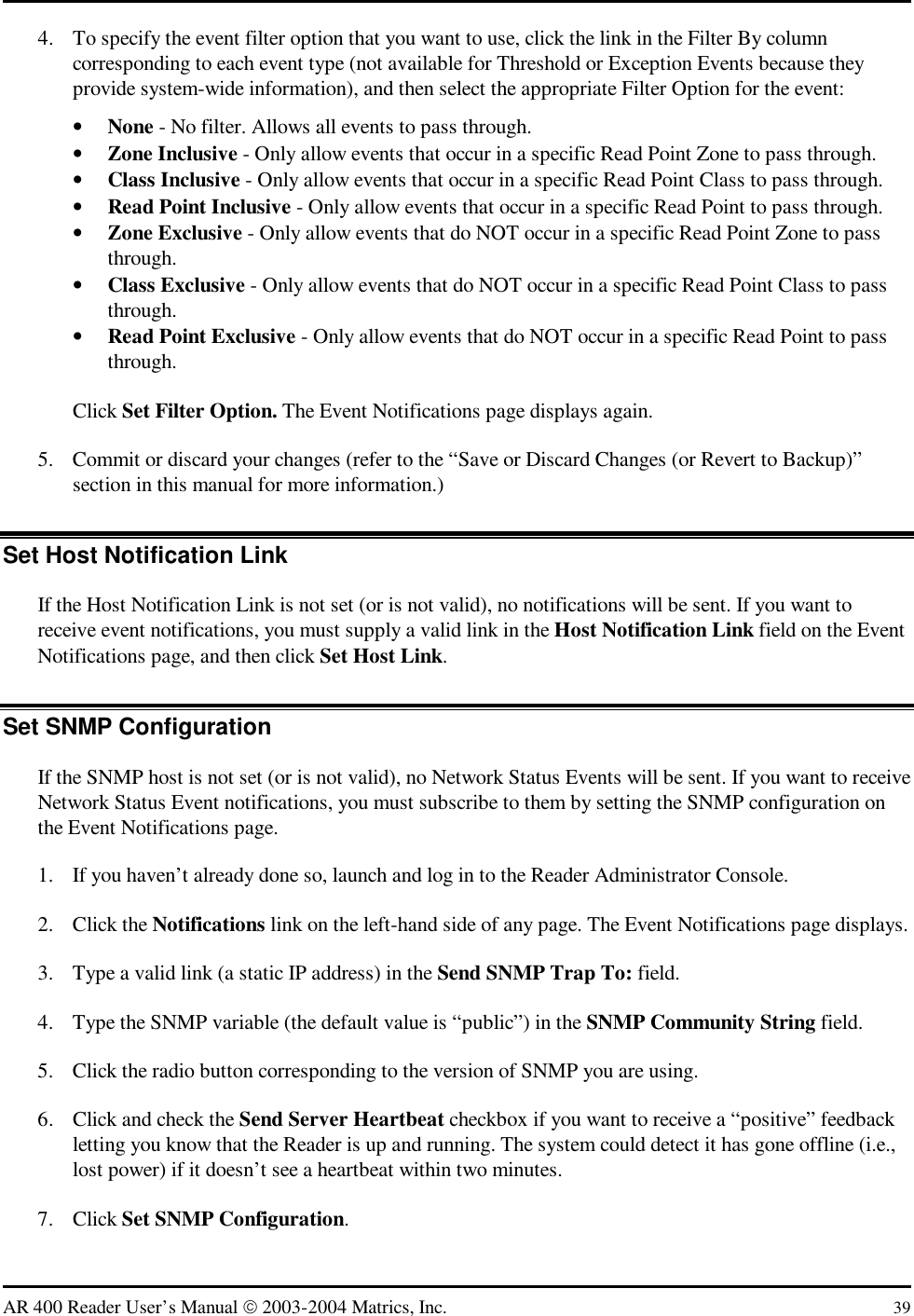   AR 400 Reader User’s Manual  2003-2004 Matrics, Inc.  39 4.  To specify the event filter option that you want to use, click the link in the Filter By column corresponding to each event type (not available for Threshold or Exception Events because they provide system-wide information), and then select the appropriate Filter Option for the event: •  None - No filter. Allows all events to pass through. •  Zone Inclusive - Only allow events that occur in a specific Read Point Zone to pass through. •  Class Inclusive - Only allow events that occur in a specific Read Point Class to pass through. •  Read Point Inclusive - Only allow events that occur in a specific Read Point to pass through. •  Zone Exclusive - Only allow events that do NOT occur in a specific Read Point Zone to pass through. •  Class Exclusive - Only allow events that do NOT occur in a specific Read Point Class to pass through. •  Read Point Exclusive - Only allow events that do NOT occur in a specific Read Point to pass through. Click Set Filter Option. The Event Notifications page displays again. 5.  Commit or discard your changes (refer to the “Save or Discard Changes (or Revert to Backup)” section in this manual for more information.) Set Host Notification Link If the Host Notification Link is not set (or is not valid), no notifications will be sent. If you want to receive event notifications, you must supply a valid link in the Host Notification Link field on the Event Notifications page, and then click Set Host Link. Set SNMP Configuration If the SNMP host is not set (or is not valid), no Network Status Events will be sent. If you want to receive Network Status Event notifications, you must subscribe to them by setting the SNMP configuration on the Event Notifications page. 1.  If you haven’t already done so, launch and log in to the Reader Administrator Console. 2. Click the Notifications link on the left-hand side of any page. The Event Notifications page displays. 3.  Type a valid link (a static IP address) in the Send SNMP Trap To: field. 4.  Type the SNMP variable (the default value is “public”) in the SNMP Community String field. 5.  Click the radio button corresponding to the version of SNMP you are using. 6.  Click and check the Send Server Heartbeat checkbox if you want to receive a “positive” feedback letting you know that the Reader is up and running. The system could detect it has gone offline (i.e., lost power) if it doesn’t see a heartbeat within two minutes. 7. Click Set SNMP Configuration. 