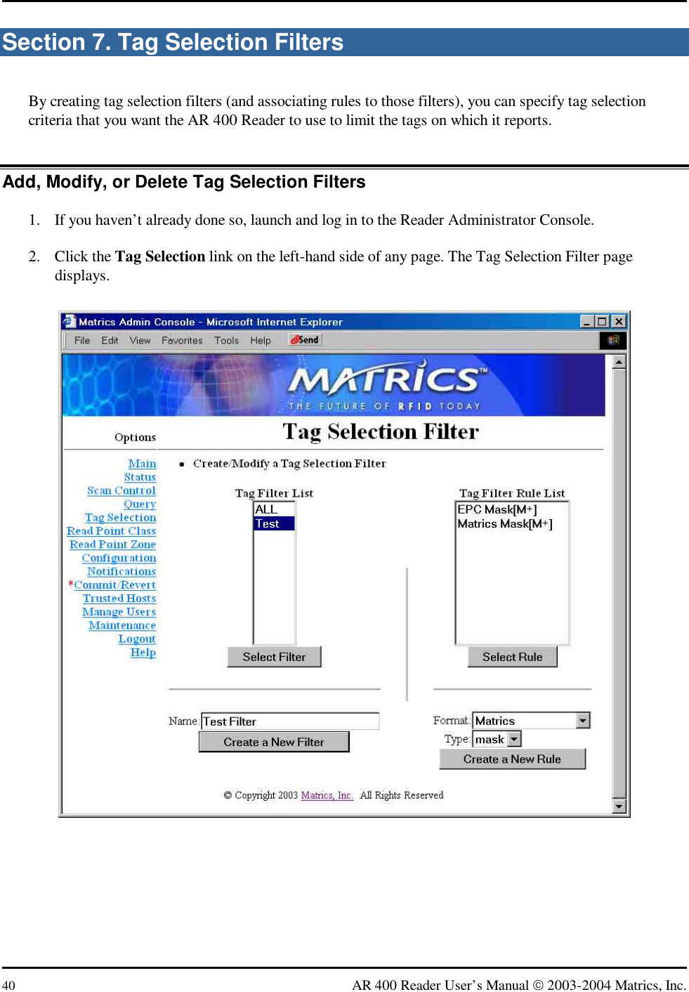  40  AR 400 Reader User’s Manual  2003-2004 Matrics, Inc. Section 7. Tag Selection Filters By creating tag selection filters (and associating rules to those filters), you can specify tag selection criteria that you want the AR 400 Reader to use to limit the tags on which it reports. Add, Modify, or Delete Tag Selection Filters 1.  If you haven’t already done so, launch and log in to the Reader Administrator Console. 2. Click the Tag Selection link on the left-hand side of any page. The Tag Selection Filter page displays.  