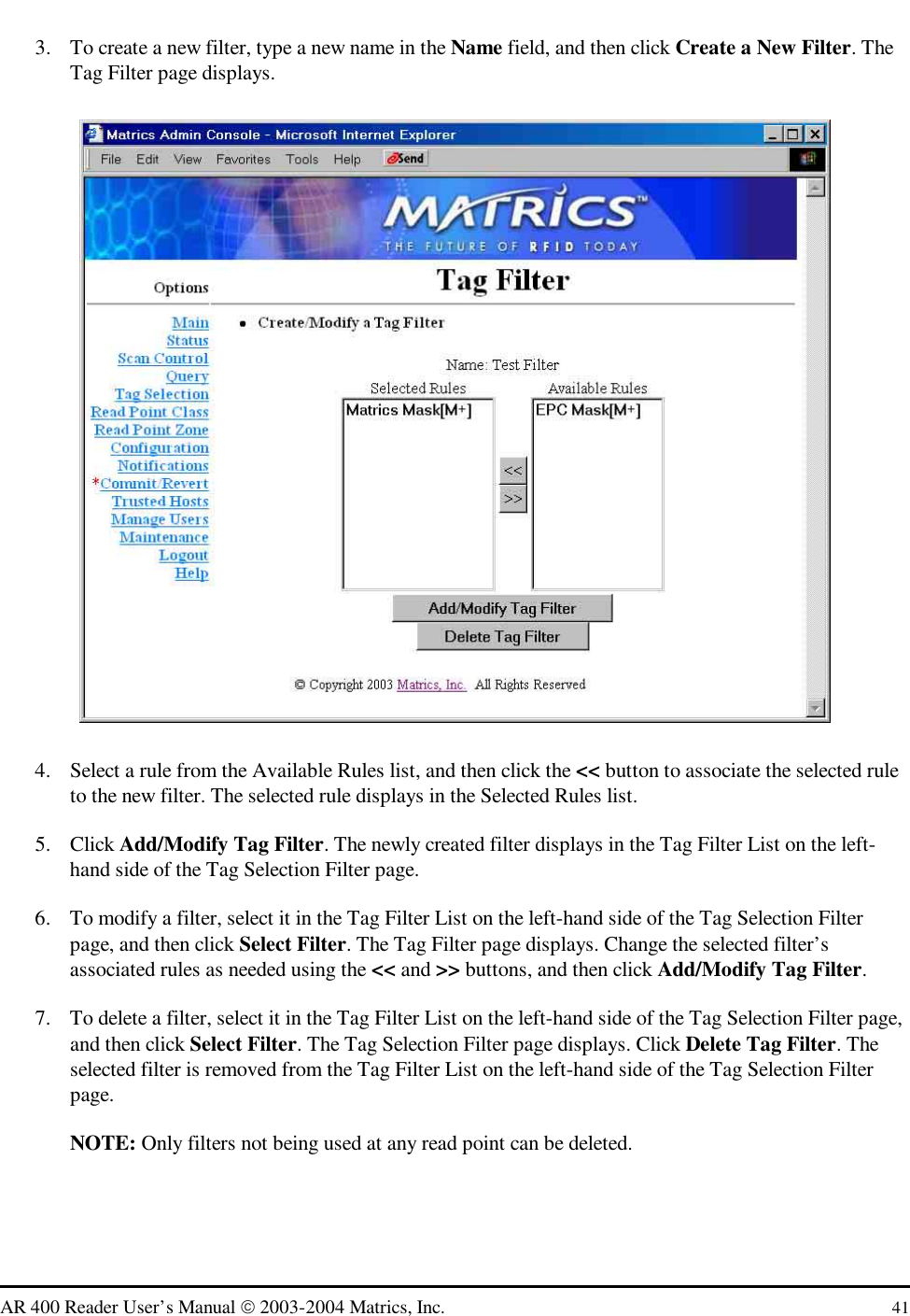   AR 400 Reader User’s Manual  2003-2004 Matrics, Inc.  41 3.  To create a new filter, type a new name in the Name field, and then click Create a New Filter. The Tag Filter page displays.  4.  Select a rule from the Available Rules list, and then click the &lt;&lt; button to associate the selected rule to the new filter. The selected rule displays in the Selected Rules list. 5. Click Add/Modify Tag Filter. The newly created filter displays in the Tag Filter List on the left-hand side of the Tag Selection Filter page. 6.  To modify a filter, select it in the Tag Filter List on the left-hand side of the Tag Selection Filter page, and then click Select Filter. The Tag Filter page displays. Change the selected filter’s associated rules as needed using the &lt;&lt; and &gt;&gt; buttons, and then click Add/Modify Tag Filter.  7.  To delete a filter, select it in the Tag Filter List on the left-hand side of the Tag Selection Filter page, and then click Select Filter. The Tag Selection Filter page displays. Click Delete Tag Filter. The selected filter is removed from the Tag Filter List on the left-hand side of the Tag Selection Filter page. NOTE: Only filters not being used at any read point can be deleted. 