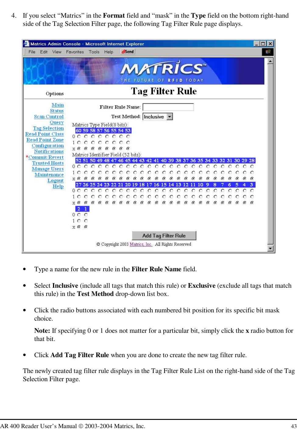   AR 400 Reader User’s Manual  2003-2004 Matrics, Inc.  43 4.  If you select “Matrics” in the Format field and “mask” in the Type field on the bottom right-hand side of the Tag Selection Filter page, the following Tag Filter Rule page displays.   •  Type a name for the new rule in the Filter Rule Name field. •  Select Inclusive (include all tags that match this rule) or Exclusive (exclude all tags that match this rule) in the Test Method drop-down list box.  •  Click the radio buttons associated with each numbered bit position for its specific bit mask choice. Note: If specifying 0 or 1 does not matter for a particular bit, simply click the x radio button for that bit. •  Click Add Tag Filter Rule when you are done to create the new tag filter rule. The newly created tag filter rule displays in the Tag Filter Rule List on the right-hand side of the Tag Selection Filter page. 