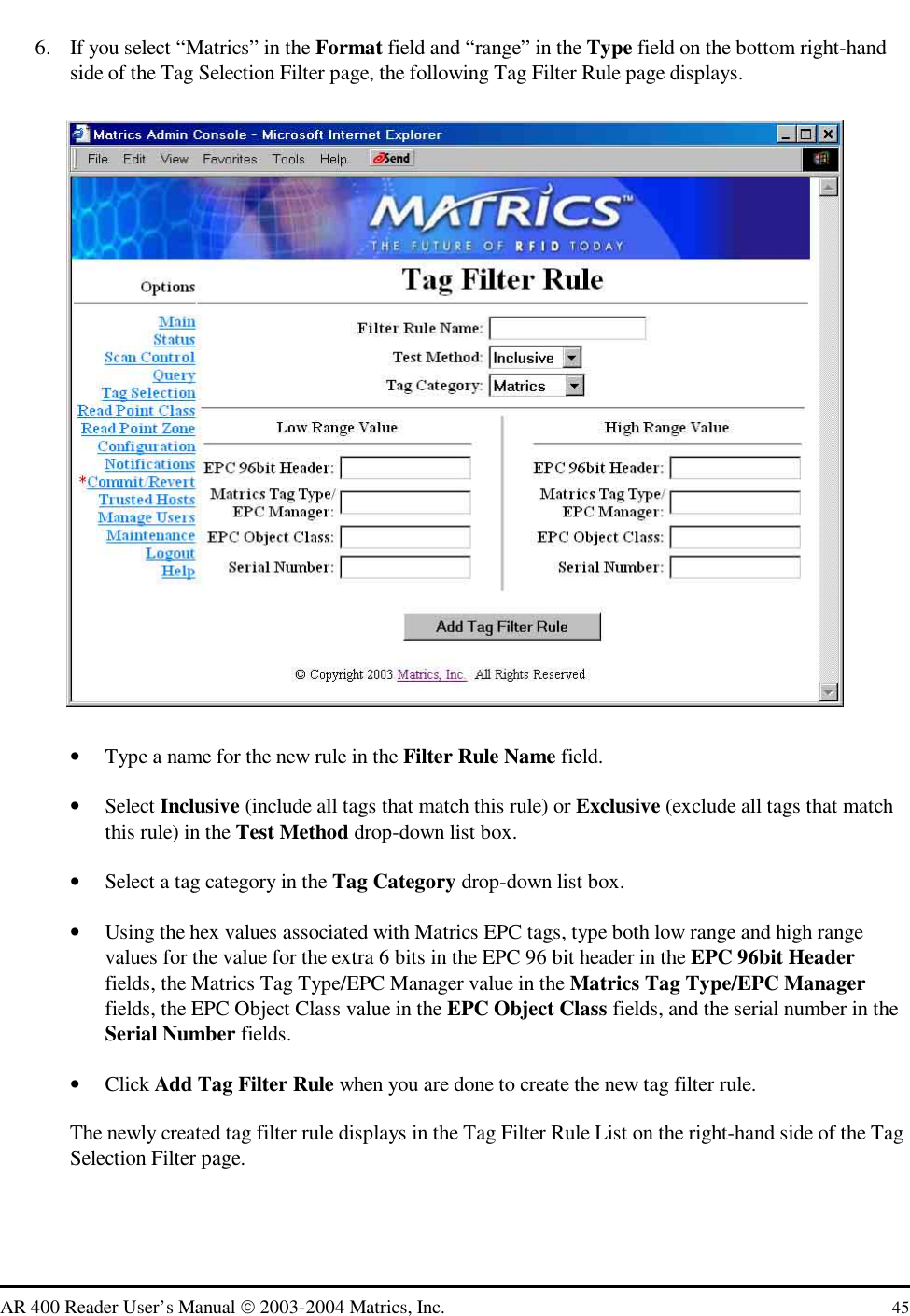   AR 400 Reader User’s Manual  2003-2004 Matrics, Inc.  45 6.  If you select “Matrics” in the Format field and “range” in the Type field on the bottom right-hand side of the Tag Selection Filter page, the following Tag Filter Rule page displays.  •  Type a name for the new rule in the Filter Rule Name field. •  Select Inclusive (include all tags that match this rule) or Exclusive (exclude all tags that match this rule) in the Test Method drop-down list box.  •  Select a tag category in the Tag Category drop-down list box.  •  Using the hex values associated with Matrics EPC tags, type both low range and high range values for the value for the extra 6 bits in the EPC 96 bit header in the EPC 96bit Header fields, the Matrics Tag Type/EPC Manager value in the Matrics Tag Type/EPC Manager fields, the EPC Object Class value in the EPC Object Class fields, and the serial number in the Serial Number fields. •  Click Add Tag Filter Rule when you are done to create the new tag filter rule. The newly created tag filter rule displays in the Tag Filter Rule List on the right-hand side of the Tag Selection Filter page. 