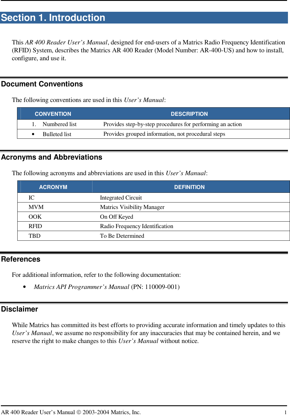   AR 400 Reader User’s Manual  2003-2004 Matrics, Inc.  1 Section 1. Introduction This AR 400 Reader User’s Manual, designed for end-users of a Matrics Radio Frequency Identification (RFID) System, describes the Matrics AR 400 Reader (Model Number: AR-400-US) and how to install, configure, and use it. Document Conventions The following conventions are used in this User’s Manual: CONVENTION DESCRIPTION 1.  Numbered list  Provides step-by-step procedures for performing an action •  Bulleted list  Provides grouped information, not procedural steps Acronyms and Abbreviations The following acronyms and abbreviations are used in this User’s Manual: ACRONYM DEFINITION IC Integrated Circuit MVM Matrics Visibility Manager OOK  On Off Keyed RFID  Radio Frequency Identification TBD  To Be Determined References For additional information, refer to the following documentation: •  Matrics API Programmer’s Manual (PN: 110009-001) Disclaimer While Matrics has committed its best efforts to providing accurate information and timely updates to this User’s Manual, we assume no responsibility for any inaccuracies that may be contained herein, and we reserve the right to make changes to this User’s Manual without notice. 