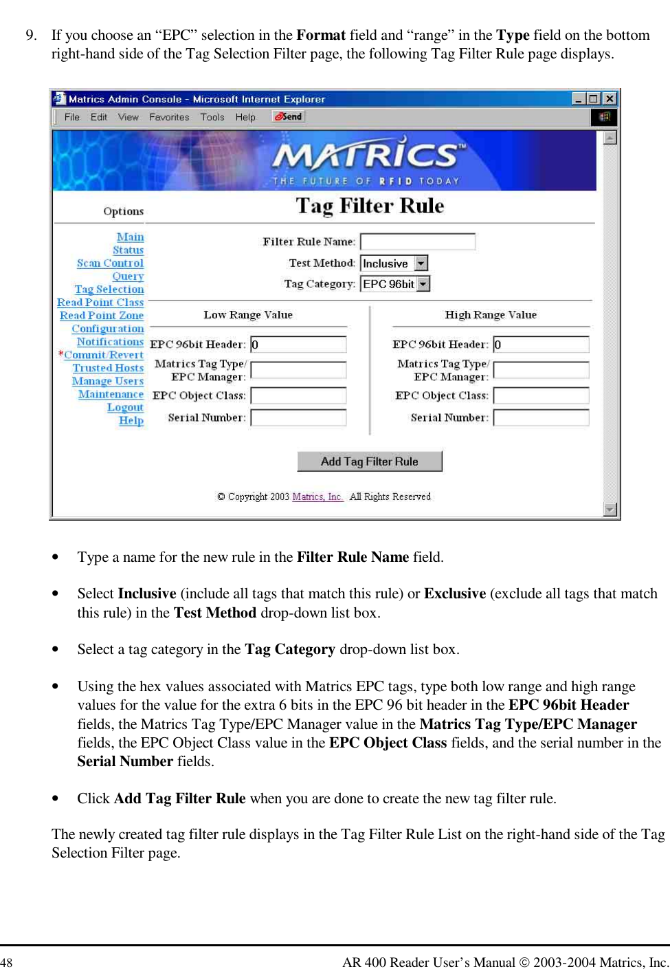 48  AR 400 Reader User’s Manual  2003-2004 Matrics, Inc. 9.  If you choose an “EPC” selection in the Format field and “range” in the Type field on the bottom right-hand side of the Tag Selection Filter page, the following Tag Filter Rule page displays.  •  Type a name for the new rule in the Filter Rule Name field. •  Select Inclusive (include all tags that match this rule) or Exclusive (exclude all tags that match this rule) in the Test Method drop-down list box.  •  Select a tag category in the Tag Category drop-down list box.  •  Using the hex values associated with Matrics EPC tags, type both low range and high range values for the value for the extra 6 bits in the EPC 96 bit header in the EPC 96bit Header fields, the Matrics Tag Type/EPC Manager value in the Matrics Tag Type/EPC Manager fields, the EPC Object Class value in the EPC Object Class fields, and the serial number in the Serial Number fields. •  Click Add Tag Filter Rule when you are done to create the new tag filter rule. The newly created tag filter rule displays in the Tag Filter Rule List on the right-hand side of the Tag Selection Filter page.  