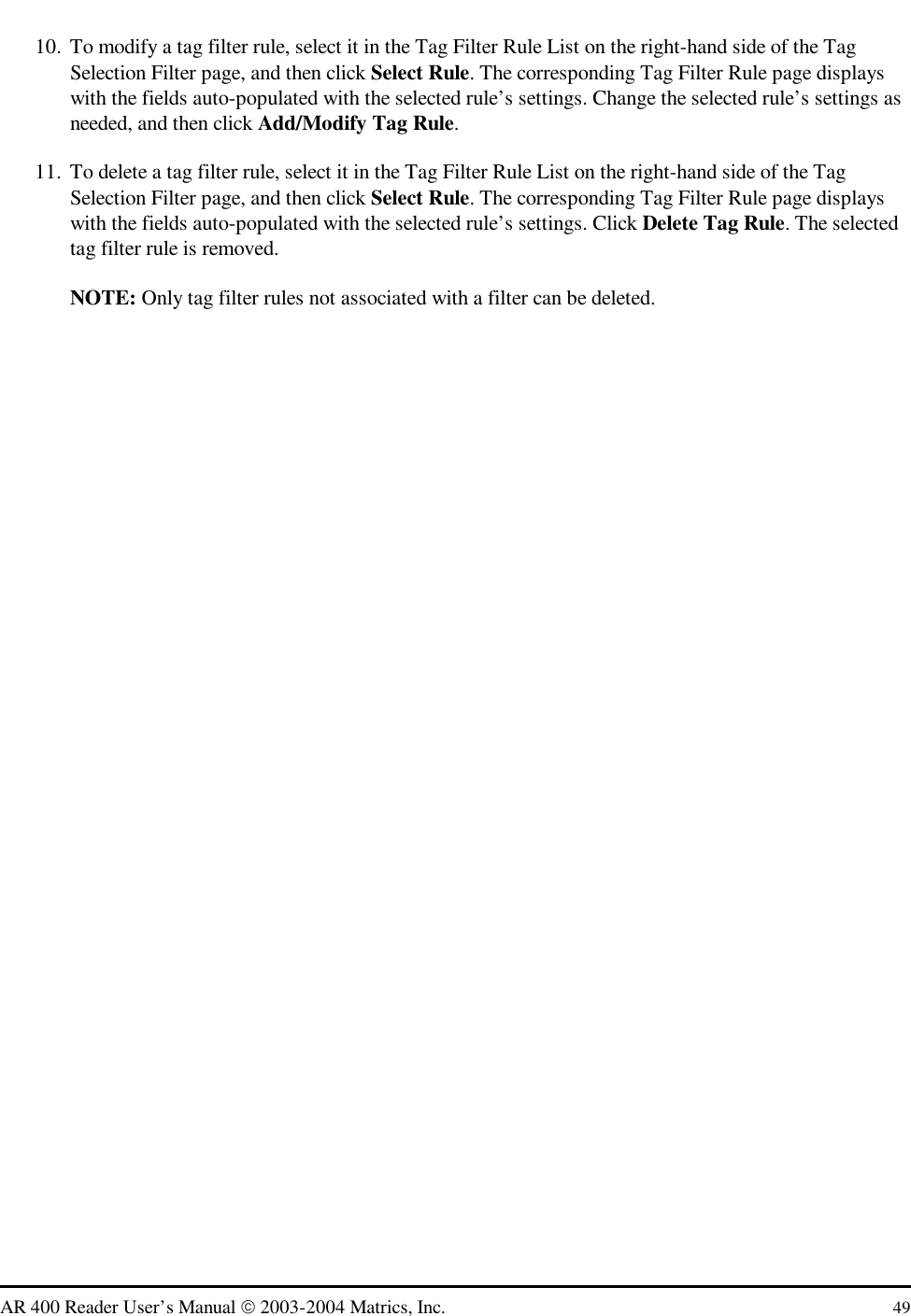   AR 400 Reader User’s Manual  2003-2004 Matrics, Inc.  49 10.  To modify a tag filter rule, select it in the Tag Filter Rule List on the right-hand side of the Tag Selection Filter page, and then click Select Rule. The corresponding Tag Filter Rule page displays with the fields auto-populated with the selected rule’s settings. Change the selected rule’s settings as needed, and then click Add/Modify Tag Rule. 11.  To delete a tag filter rule, select it in the Tag Filter Rule List on the right-hand side of the Tag Selection Filter page, and then click Select Rule. The corresponding Tag Filter Rule page displays with the fields auto-populated with the selected rule’s settings. Click Delete Tag Rule. The selected tag filter rule is removed. NOTE: Only tag filter rules not associated with a filter can be deleted. 