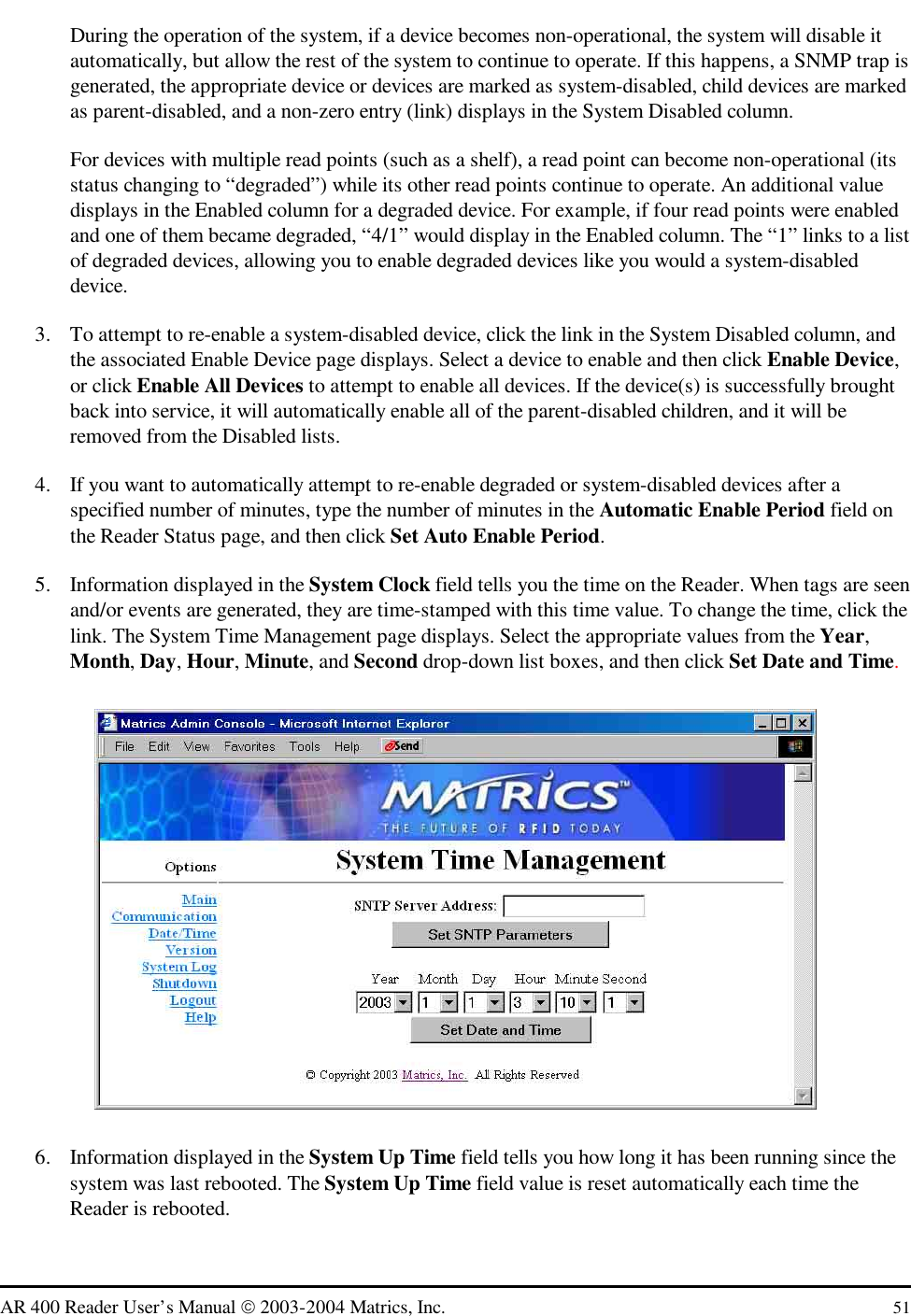   AR 400 Reader User’s Manual  2003-2004 Matrics, Inc.  51 During the operation of the system, if a device becomes non-operational, the system will disable it automatically, but allow the rest of the system to continue to operate. If this happens, a SNMP trap is generated, the appropriate device or devices are marked as system-disabled, child devices are marked as parent-disabled, and a non-zero entry (link) displays in the System Disabled column. For devices with multiple read points (such as a shelf), a read point can become non-operational (its status changing to “degraded”) while its other read points continue to operate. An additional value displays in the Enabled column for a degraded device. For example, if four read points were enabled and one of them became degraded, “4/1” would display in the Enabled column. The “1” links to a list of degraded devices, allowing you to enable degraded devices like you would a system-disabled device. 3.  To attempt to re-enable a system-disabled device, click the link in the System Disabled column, and the associated Enable Device page displays. Select a device to enable and then click Enable Device, or click Enable All Devices to attempt to enable all devices. If the device(s) is successfully brought back into service, it will automatically enable all of the parent-disabled children, and it will be removed from the Disabled lists. 4.  If you want to automatically attempt to re-enable degraded or system-disabled devices after a specified number of minutes, type the number of minutes in the Automatic Enable Period field on the Reader Status page, and then click Set Auto Enable Period. 5.  Information displayed in the System Clock field tells you the time on the Reader. When tags are seen and/or events are generated, they are time-stamped with this time value. To change the time, click the link. The System Time Management page displays. Select the appropriate values from the Year, Month, Day, Hour, Minute, and Second drop-down list boxes, and then click Set Date and Time.  6.  Information displayed in the System Up Time field tells you how long it has been running since the system was last rebooted. The System Up Time field value is reset automatically each time the Reader is rebooted.  