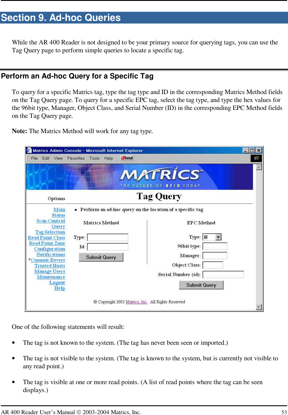   AR 400 Reader User’s Manual  2003-2004 Matrics, Inc.  53 Section 9. Ad-hoc Queries While the AR 400 Reader is not designed to be your primary source for querying tags, you can use the Tag Query page to perform simple queries to locate a specific tag. Perform an Ad-hoc Query for a Specific Tag To query for a specific Matrics tag, type the tag type and ID in the corresponding Matrics Method fields on the Tag Query page. To query for a specific EPC tag, select the tag type, and type the hex values for the 96bit type, Manager, Object Class, and Serial Number (ID) in the corresponding EPC Method fields on the Tag Query page. Note: The Matrics Method will work for any tag type.  One of the following statements will result: •  The tag is not known to the system. (The tag has never been seen or imported.) •  The tag is not visible to the system. (The tag is known to the system, but is currently not visible to any read point.) •  The tag is visible at one or more read points. (A list of read points where the tag can be seen displays.) 