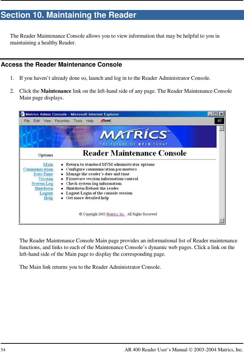  54  AR 400 Reader User’s Manual  2003-2004 Matrics, Inc. Section 10. Maintaining the Reader The Reader Maintenance Console allows you to view information that may be helpful to you in maintaining a healthy Reader. Access the Reader Maintenance Console 1.  If you haven’t already done so, launch and log in to the Reader Administrator Console. 2. Click the Maintenance link on the left-hand side of any page. The Reader Maintenance Console Main page displays.  The Reader Maintenance Console Main page provides an informational list of Reader maintenance functions, and links to each of the Maintenance Console’s dynamic web pages. Click a link on the left-hand side of the Main page to display the corresponding page. The Main link returns you to the Reader Administrator Console. 