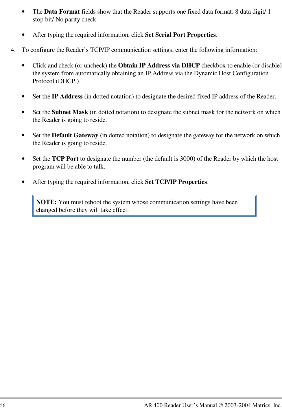  56  AR 400 Reader User’s Manual  2003-2004 Matrics, Inc. •  The Data Format fields show that the Reader supports one fixed data format: 8 data digit/ 1 stop bit/ No parity check. •  After typing the required information, click Set Serial Port Properties. 4.  To configure the Reader’s TCP/IP communication settings, enter the following information: •  Click and check (or uncheck) the Obtain IP Address via DHCP checkbox to enable (or disable) the system from automatically obtaining an IP Address via the Dynamic Host Configuration Protocol (DHCP.) •  Set the IP Address (in dotted notation) to designate the desired fixed IP address of the Reader. •  Set the Subnet Mask (in dotted notation) to designate the subnet mask for the network on which the Reader is going to reside. •  Set the Default Gateway (in dotted notation) to designate the gateway for the network on which the Reader is going to reside. •  Set the TCP Port to designate the number (the default is 3000) of the Reader by which the host program will be able to talk. •  After typing the required information, click Set TCP/IP Properties. NOTE: You must reboot the system whose communication settings have been changed before they will take effect.  