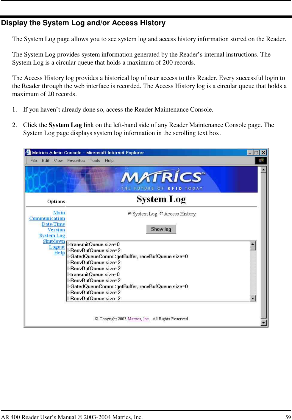   AR 400 Reader User’s Manual  2003-2004 Matrics, Inc.  59 Display the System Log and/or Access History The System Log page allows you to see system log and access history information stored on the Reader. The System Log provides system information generated by the Reader’s internal instructions. The System Log is a circular queue that holds a maximum of 200 records. The Access History log provides a historical log of user access to this Reader. Every successful login to the Reader through the web interface is recorded. The Access History log is a circular queue that holds a maximum of 20 records. 1.  If you haven’t already done so, access the Reader Maintenance Console. 2. Click the System Log link on the left-hand side of any Reader Maintenance Console page. The System Log page displays system log information in the scrolling text box.  