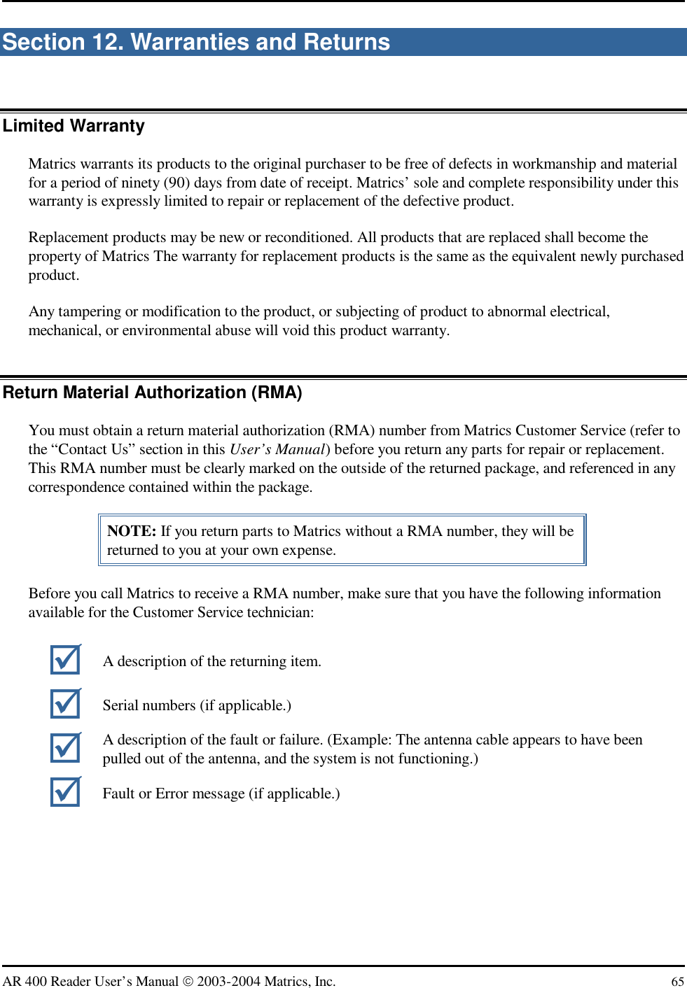   AR 400 Reader User’s Manual  2003-2004 Matrics, Inc.  65 Section 12. Warranties and Returns Limited Warranty Matrics warrants its products to the original purchaser to be free of defects in workmanship and material for a period of ninety (90) days from date of receipt. Matrics’ sole and complete responsibility under this warranty is expressly limited to repair or replacement of the defective product. Replacement products may be new or reconditioned. All products that are replaced shall become the property of Matrics The warranty for replacement products is the same as the equivalent newly purchased product. Any tampering or modification to the product, or subjecting of product to abnormal electrical, mechanical, or environmental abuse will void this product warranty. Return Material Authorization (RMA)  You must obtain a return material authorization (RMA) number from Matrics Customer Service (refer to the “Contact Us” section in this User’s Manual) before you return any parts for repair or replacement. This RMA number must be clearly marked on the outside of the returned package, and referenced in any correspondence contained within the package. NOTE: If you return parts to Matrics without a RMA number, they will be returned to you at your own expense. Before you call Matrics to receive a RMA number, make sure that you have the following information available for the Customer Service technician:    A description of the returning item.  Serial numbers (if applicable.)  A description of the fault or failure. (Example: The antenna cable appears to have been pulled out of the antenna, and the system is not functioning.)  Fault or Error message (if applicable.) 