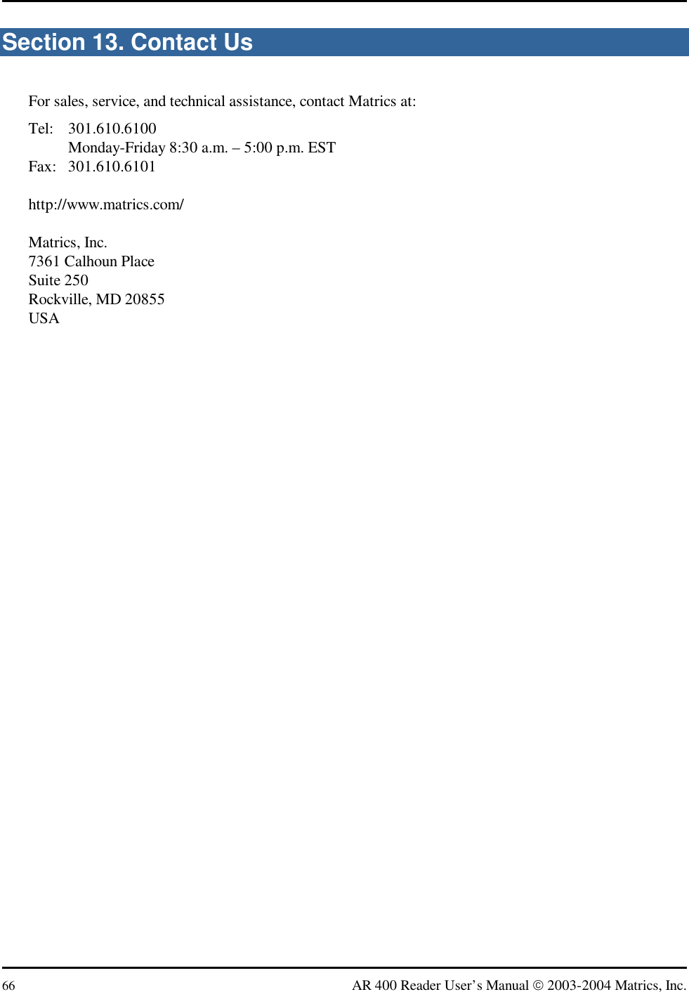  66  AR 400 Reader User’s Manual  2003-2004 Matrics, Inc. Section 13. Contact Us For sales, service, and technical assistance, contact Matrics at: Tel: 301.610.6100   Monday-Friday 8:30 a.m. – 5:00 p.m. EST Fax: 301.610.6101  http://www.matrics.com/  Matrics, Inc. 7361 Calhoun Place Suite 250 Rockville, MD 20855 USA 