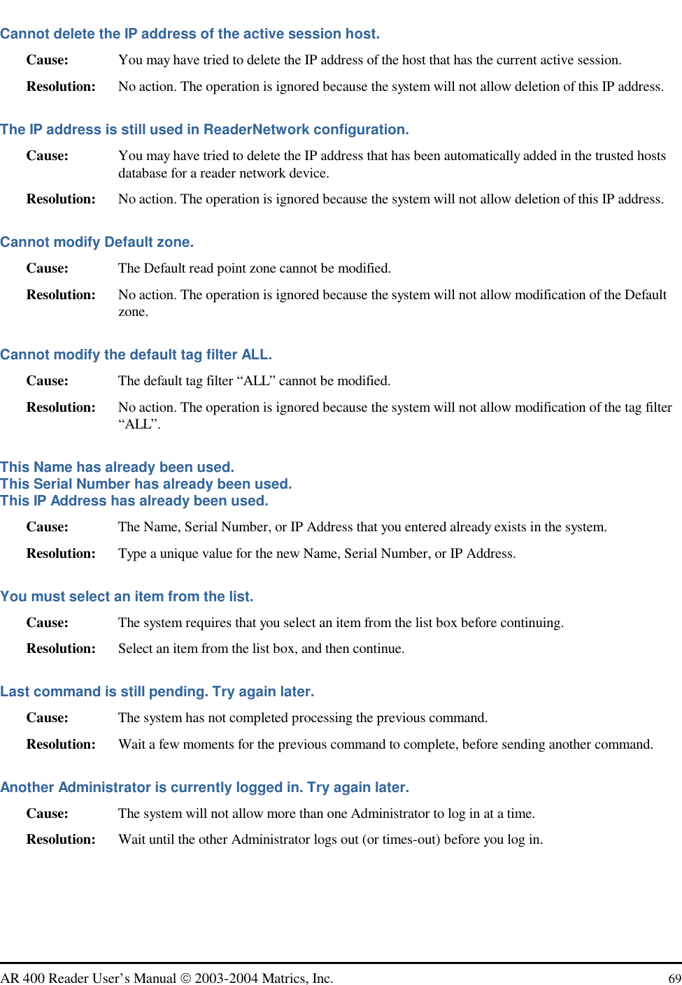   AR 400 Reader User’s Manual  2003-2004 Matrics, Inc.  69 Cannot delete the IP address of the active session host. Cause:  You may have tried to delete the IP address of the host that has the current active session.  Resolution:  No action. The operation is ignored because the system will not allow deletion of this IP address.  The IP address is still used in ReaderNetwork configuration. Cause:  You may have tried to delete the IP address that has been automatically added in the trusted hosts database for a reader network device. Resolution:   No action. The operation is ignored because the system will not allow deletion of this IP address.  Cannot modify Default zone. Cause:  The Default read point zone cannot be modified.  Resolution:  No action. The operation is ignored because the system will not allow modification of the Default zone.  Cannot modify the default tag filter ALL. Cause:  The default tag filter “ALL” cannot be modified.  Resolution:  No action. The operation is ignored because the system will not allow modification of the tag filter “ALL”.  This Name has already been used. This Serial Number has already been used. This IP Address has already been used. Cause:  The Name, Serial Number, or IP Address that you entered already exists in the system. Resolution:  Type a unique value for the new Name, Serial Number, or IP Address. You must select an item from the list. Cause:  The system requires that you select an item from the list box before continuing. Resolution:  Select an item from the list box, and then continue. Last command is still pending. Try again later. Cause:  The system has not completed processing the previous command. Resolution:  Wait a few moments for the previous command to complete, before sending another command. Another Administrator is currently logged in. Try again later. Cause:  The system will not allow more than one Administrator to log in at a time. Resolution:  Wait until the other Administrator logs out (or times-out) before you log in. 