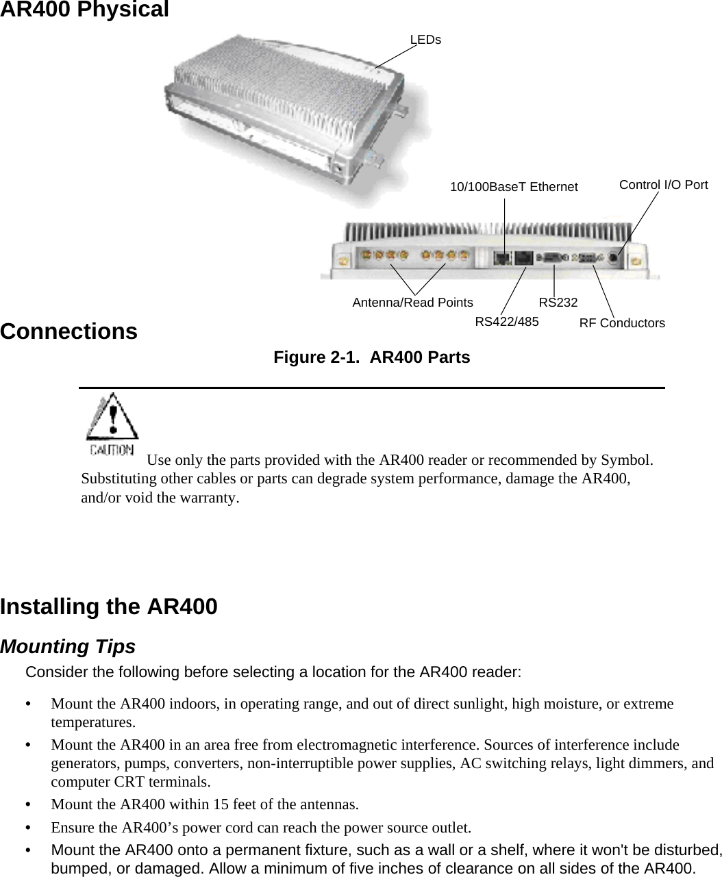  AR400 Physical ConnectionsAntenna/Read PointsRS422/48510/100BaseT EthernetRS232Control I/O PortRF ConductorsLEDs Figure 2-1.  AR400 Parts Use only the parts provided with the AR400 reader or recommended by Symbol. Substituting other cables or parts can degrade system performance, damage the AR400, and/or void the warranty.   Installing the AR400 Mounting Tips Consider the following before selecting a location for the AR400 reader: •  Mount the AR400 indoors, in operating range, and out of direct sunlight, high moisture, or extreme temperatures. •  Mount the AR400 in an area free from electromagnetic interference. Sources of interference include generators, pumps, converters, non-interruptible power supplies, AC switching relays, light dimmers, and computer CRT terminals. •  Mount the AR400 within 15 feet of the antennas. •  Ensure the AR400’s power cord can reach the power source outlet. •  Mount the AR400 onto a permanent fixture, such as a wall or a shelf, where it won&apos;t be disturbed, bumped, or damaged. Allow a minimum of five inches of clearance on all sides of the AR400. 