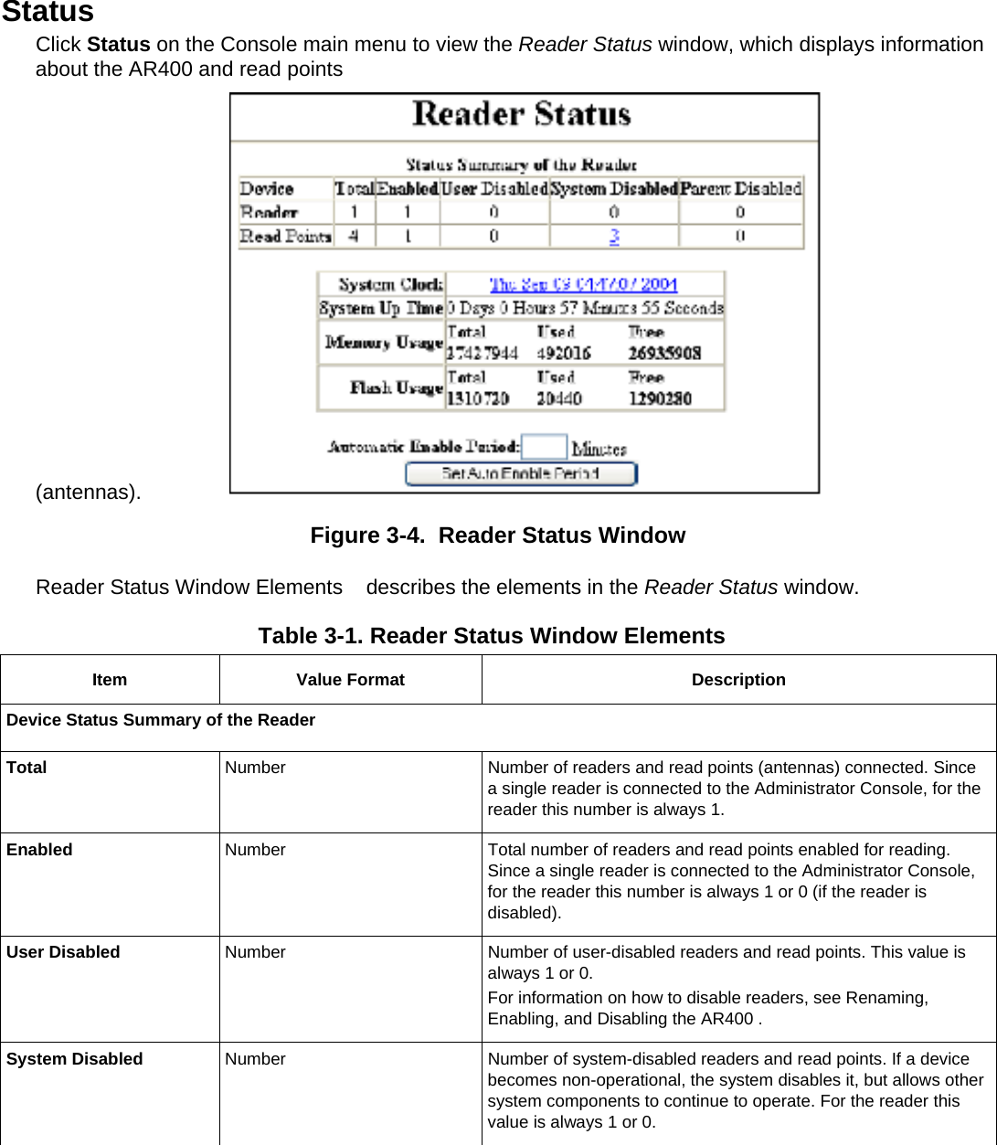 Status Click Status on the Console main menu to view the Reader Status window, which displays information about the AR400 and read points (antennas).  Figure 3-4.  Reader Status Window Reader Status Window Elements    describes the elements in the Reader Status window. Table 3-1. Reader Status Window Elements   Item Value Format  Description Device Status Summary of the Reader Total  Number  Number of readers and read points (antennas) connected. Since a single reader is connected to the Administrator Console, for the reader this number is always 1. Enabled  Number  Total number of readers and read points enabled for reading. Since a single reader is connected to the Administrator Console, for the reader this number is always 1 or 0 (if the reader is disabled). User Disabled  Number  Number of user-disabled readers and read points. This value is always 1 or 0. For information on how to disable readers, see Renaming, Enabling, and Disabling the AR400 .  System Disabled   Number  Number of system-disabled readers and read points. If a device becomes non-operational, the system disables it, but allows other system components to continue to operate. For the reader this value is always 1 or 0. 