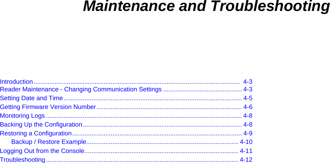  4    Maintenance and Troubleshooting Introduction......................................................................................................................  4-3 Reader Maintenance - Changing Communication Settings ............................................. 4-3 Setting Date and Time...................................................................................................... 4-5 Getting Firmware Version Number................................................................................... 4-6 Monitoring Logs ................................................................................................................ 4-8 Backing Up the Configuration........................................................................................... 4-8 Restoring a Configuration................................................................................................. 4-9 Backup / Restore Example....................................................................................... 4-10 Logging Out from the Console........................................................................................ 4-11 Troubleshooting.............................................................................................................. 4-12  