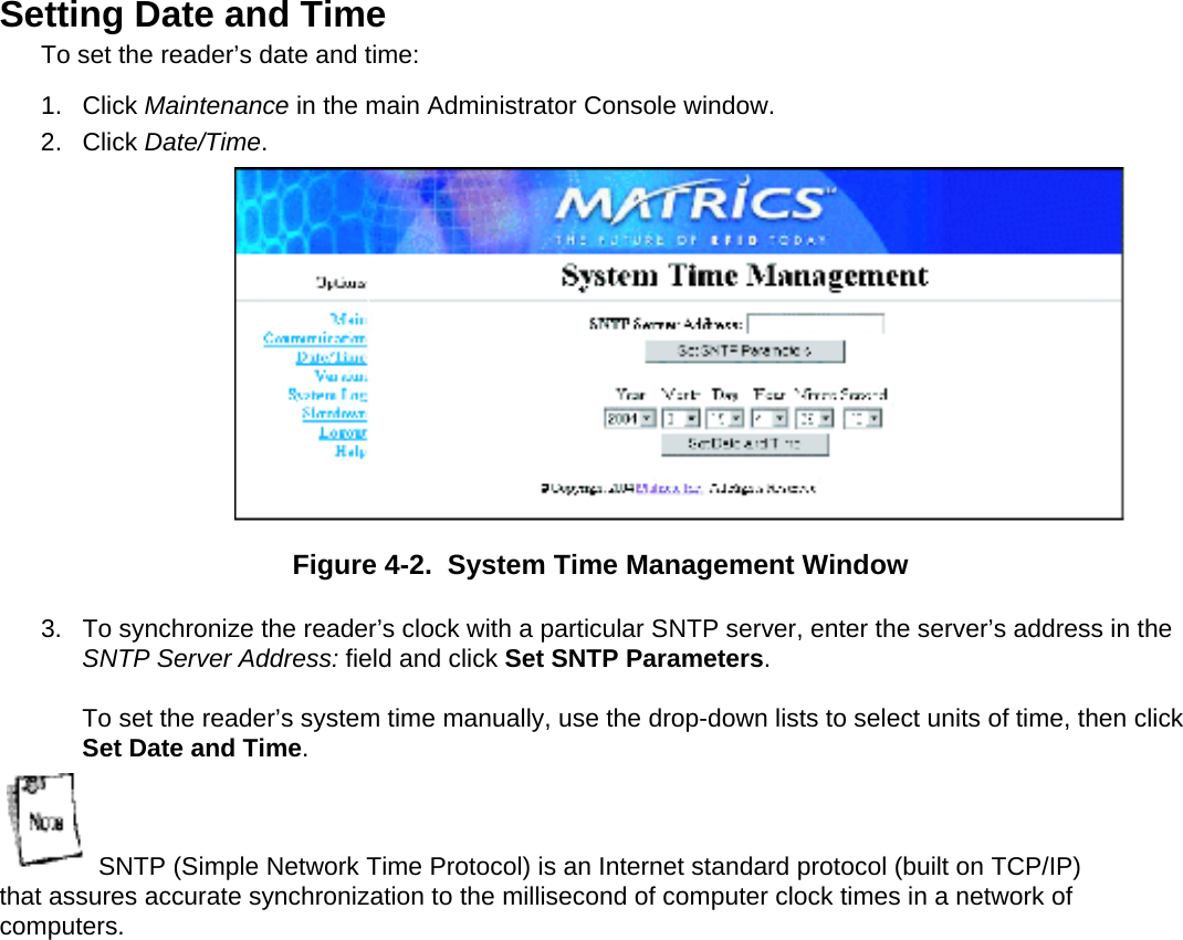  Setting Date and Time  To set the reader’s date and time: 1. Click Maintenance in the main Administrator Console window. 2. Click Date/Time. Figure 4-2.  System Time Management Window 3.  To synchronize the reader’s clock with a particular SNTP server, enter the server’s address in the SNTP Server Address: field and click Set SNTP Parameters.  To set the reader’s system time manually, use the drop-down lists to select units of time, then click Set Date and Time. SNTP (Simple Network Time Protocol) is an Internet standard protocol (built on TCP/IP) that assures accurate synchronization to the millisecond of computer clock times in a network of computers.   