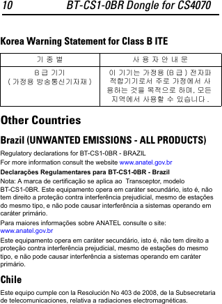 10 BT-CS1-0BR Dongle for CS4070Korea Warning Statement for Class B ITEOther CountriesBrazil (UNWANTED EMISSIONS - ALL PRODUCTS)Regulatory declarations for BT-CS1-0BR - BRAZILFor more information consult the website www.anatel.gov.brDeclarações Regulamentares para BT-CS1-0BR - BrazilNota: A marca de certificação se aplica ao  Transceptor, modelo BT-CS1-0BR. Este equipamento opera em caráter secundário, isto é, não tem direito a proteção contra interferência prejudicial, mesmo de estações do mesmo tipo, e não pode causar interferência a sistemas operando em caráter primário.Para maiores informações sobre ANATEL consulte o site: www.anatel.gov.brEste equipamento opera em caráter secundário, isto é, não tem direito a proteção contra interferência prejudicial, mesmo de estações do mesmo tipo, e não pode causar interferência a sistemas operando em caráter primário.ChileEste equipo cumple con la Resolución No 403 de 2008, de la Subsecretaria de telecomunicaciones, relativa a radiaciones electromagnéticas.기 종 별 사 용 자 안 내 문B급 기기( 가정용 방송통신기자재 )이 기기는 가정용 (B 급 ) 전자파적합기기로서 주로 가정에서 사용하는 것을 목적으로 하며, 모든 지역에서 사용할 수 있습니다 .