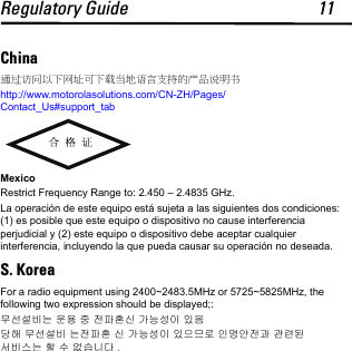 Regulatory Guide 11China通过访问以下网址可下载当地语言支持的产品说明书http://www.motorolasolutions.com/CN-ZH/Pages/Contact_Us#support_tabMexicoRestrict Frequency Range to: 2.450 – 2.4835 GHz.La operación de este equipo está sujeta a las siguientes dos condiciones: (1) es posible que este equipo o dispositivo no cause interferencia perjudicial y (2) este equipo o dispositivo debe aceptar cualquier interferencia, incluyendo la que pueda causar su operación no deseada.S. KoreaFor a radio equipment using 2400~2483.5MHz or 5725~5825MHz, the following two expression should be displayed;:무선설비는 운용 중 전파혼신 가능성이 있음당해 무선설비 는전파혼 신 가능성이 있으므로 인명안전과 관련된 서비스는 할 수 없습니다 .