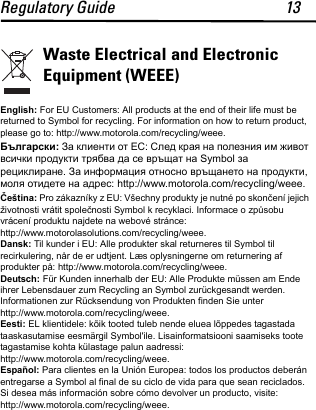 Regulatory Guide 13Waste Electrical and Electronic Equipment (WEEE)English: For EU Customers: All products at the end of their life must be returned to Symbol for recycling. For information on how to return product, please go to: http://www.motorola.com/recycling/weee.Български: За клиенти от ЕС: След края на полезния им живот всички продукти трябва да се връщат на Symbol за рециклиране. За информация относно връщането на продукти, моля отидете на адрес: http://www.motorola.com/recycling/weee.Čeština: Pro zákazníky z EU: Všechny produkty je nutné po skončení jejich životnosti vrátit společnosti Symbol k recyklaci. Informace o způsobu vrácení produktu najdete na webové stránce:http://www.motorolasolutions.com/recycling/weee.Dansk: Til kunder i EU: Alle produkter skal returneres til Symbol til recirkulering, når de er udtjent. Læs oplysningerne om returnering af produkter på: http://www.motorola.com/recycling/weee.Deutsch: Für Kunden innerhalb der EU: Alle Produkte müssen am Ende ihrer Lebensdauer zum Recycling an Symbol zurückgesandt werden. Informationen zur Rücksendung von Produkten finden Sie unter http://www.motorola.com/recycling/weee.Eesti: EL klientidele: kõik tooted tuleb nende eluea lõppedes tagastada taaskasutamise eesmärgil Symbol&apos;ile. Lisainformatsiooni saamiseks toote tagastamise kohta külastage palun aadressi: http://www.motorola.com/recycling/weee.Español: Para clientes en la Unión Europea: todos los productos deberán entregarse a Symbol al final de su ciclo de vida para que sean reciclados. Si desea más información sobre cómo devolver un producto, visite: http://www.motorola.com/recycling/weee.