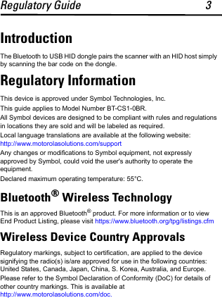Regulatory Guide 3IntroductionThe Bluetooth to USB HID dongle pairs the scanner with an HID host simply by scanning the bar code on the dongle.Regulatory InformationThis device is approved under Symbol Technologies, Inc.This guide applies to Model Number BT-CS1-0BR.All Symbol devices are designed to be compliant with rules and regulations in locations they are sold and will be labeled as required. Local language translations are available at the following website: http://www.motorolasolutions.com/supportAny changes or modifications to Symbol equipment, not expressly approved by Symbol, could void the user&apos;s authority to operate the equipment.Declared maximum operating temperature: 55°C.Bluetooth® Wireless Technology This is an approved Bluetooth® product. For more information or to view End Product Listing, please visit https://www.bluetooth.org/tpg/listings.cfmWireless Device Country ApprovalsRegulatory markings, subject to certification, are applied to the device signifying the radio(s) is/are approved for use in the following countries: United States, Canada, Japan, China, S. Korea, Australia, and Europe.Please refer to the Symbol Declaration of Conformity (DoC) for details of other country markings. This is available at http://www.motorolasolutions.com/doc.