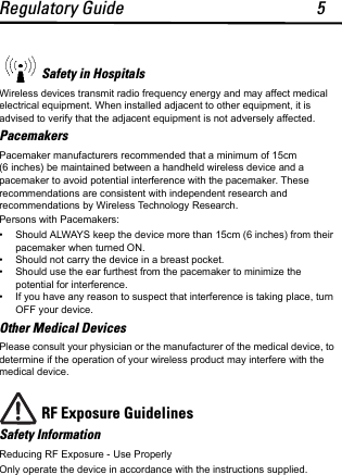 Regulatory Guide 5Safety in HospitalsWireless devices transmit radio frequency energy and may affect medical electrical equipment. When installed adjacent to other equipment, it is advised to verify that the adjacent equipment is not adversely affected.PacemakersPacemaker manufacturers recommended that a minimum of 15cm (6 inches) be maintained between a handheld wireless device and a pacemaker to avoid potential interference with the pacemaker. These recommendations are consistent with independent research and recommendations by Wireless Technology Research.Persons with Pacemakers:• Should ALWAYS keep the device more than 15cm (6 inches) from their pacemaker when turned ON.• Should not carry the device in a breast pocket.• Should use the ear furthest from the pacemaker to minimize the potential for interference.• If you have any reason to suspect that interference is taking place, turn OFF your device. Other Medical DevicesPlease consult your physician or the manufacturer of the medical device, to determine if the operation of your wireless product may interfere with the medical device.RF Exposure Guidelines Safety InformationReducing RF Exposure - Use Properly Only operate the device in accordance with the instructions supplied.