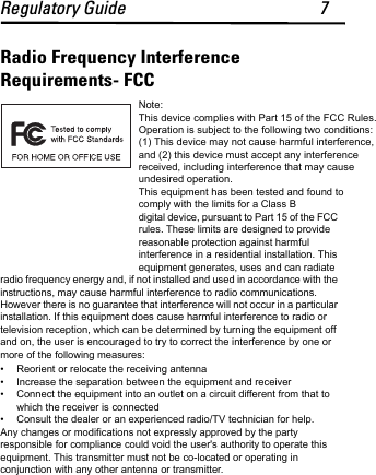 Regulatory Guide 7Radio Frequency Interference Requirements- FCCNote: This device complies with Part 15 of the FCC Rules. Operation is subject to the following two conditions: (1) This device may not cause harmful interference, and (2) this device must accept any interference received, including interference that may cause undesired operation. This equipment has been tested and found to comply with the limits for a Class B digital device, pursuant to Part 15 of the FCC rules. These limits are designed to provide reasonable protection against harmful interference in a residential installation. This equipment generates, uses and can radiate radio frequency energy and, if not installed and used in accordance with the instructions, may cause harmful interference to radio communications. However there is no guarantee that interference will not occur in a particular installation. If this equipment does cause harmful interference to radio or television reception, which can be determined by turning the equipment off and on, the user is encouraged to try to correct the interference by one or more of the following measures:• Reorient or relocate the receiving antenna• Increase the separation between the equipment and receiver• Connect the equipment into an outlet on a circuit different from that to which the receiver is connected• Consult the dealer or an experienced radio/TV technician for help.Any changes or modifications not expressly approved by the party responsible for compliance could void the user&apos;s authority to operate this equipment. This transmitter must not be co-located or operating in conjunction with any other antenna or transmitter. 
