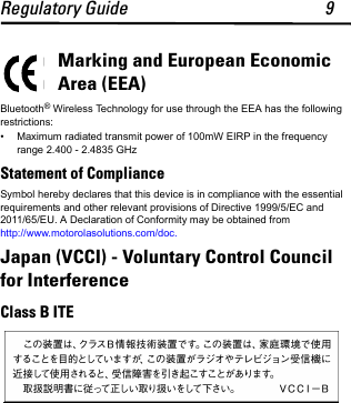 Regulatory Guide 9Marking and European Economic Area (EEA)Bluetooth® Wireless Technology for use through the EEA has the following restrictions:• Maximum radiated transmit power of 100mW EIRP in the frequency range 2.400 - 2.4835 GHzStatement of ComplianceSymbol hereby declares that this device is in compliance with the essential requirements and other relevant provisions of Directive 1999/5/EC and 2011/65/EU. A Declaration of Conformity may be obtained from http://www.motorolasolutions.com/doc.Japan (VCCI) - Voluntary Control Council for InterferenceClass B ITE