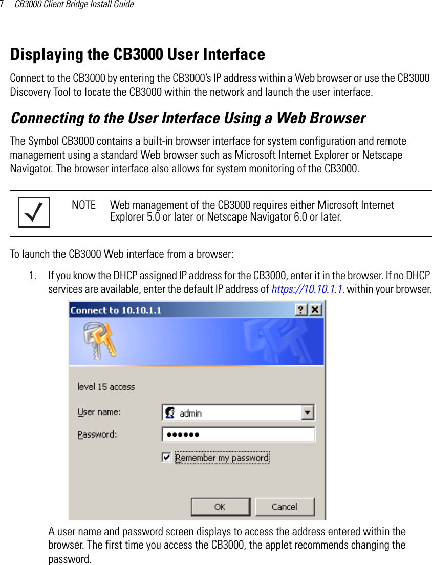 CB3000 Client Bridge Install Guide7Displaying the CB3000 User InterfaceConnect to the CB3000 by entering the CB3000’s IP address within a Web browser or use the CB3000 Discovery Tool to locate the CB3000 within the network and launch the user interface.Connecting to the User Interface Using a Web BrowserThe Symbol CB3000 contains a built-in browser interface for system configuration and remote management using a standard Web browser such as Microsoft Internet Explorer or Netscape Navigator. The browser interface also allows for system monitoring of the CB3000.To launch the CB3000 Web interface from a browser:1. If you know the DHCP assigned IP address for the CB3000, enter it in the browser. If no DHCP services are available, enter the default IP address of https://10.10.1.1. within your browser.A user name and password screen displays to access the address entered within the browser. The first time you access the CB3000, the applet recommends changing the password.NOTE Web management of the CB3000 requires either Microsoft Internet Explorer 5.0 or later or Netscape Navigator 6.0 or later.