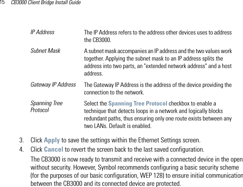 CB3000 Client Bridge Install Guide153. Click Apply to save the settings within the Ethernet Settings screen.4. Click Cancel to revert the screen back to the last saved configuration.The CB3000 is now ready to transmit and receive with a connected device in the open without security. However, Symbol recommends configuring a basic security scheme (for the purposes of our basic configuration, WEP 128) to ensure initial communication between the CB3000 and its connected device are protected. IP Address The IP Address refers to the address other devices uses to address the CB3000.Subnet Mask A subnet mask accompanies an IP address and the two values work together. Applying the subnet mask to an IP address splits the address into two parts, an &quot;extended network address&quot; and a host address. Gateway IP Address The Gateway IP Address is the address of the device providing the connection to the network.Spanning Tree ProtocolSelect the Spanning Tree Protocol checkbox to enable a technique that detects loops in a network and logically blocks redundant paths, thus ensuring only one route exists between any two LANs. Default is enabled.